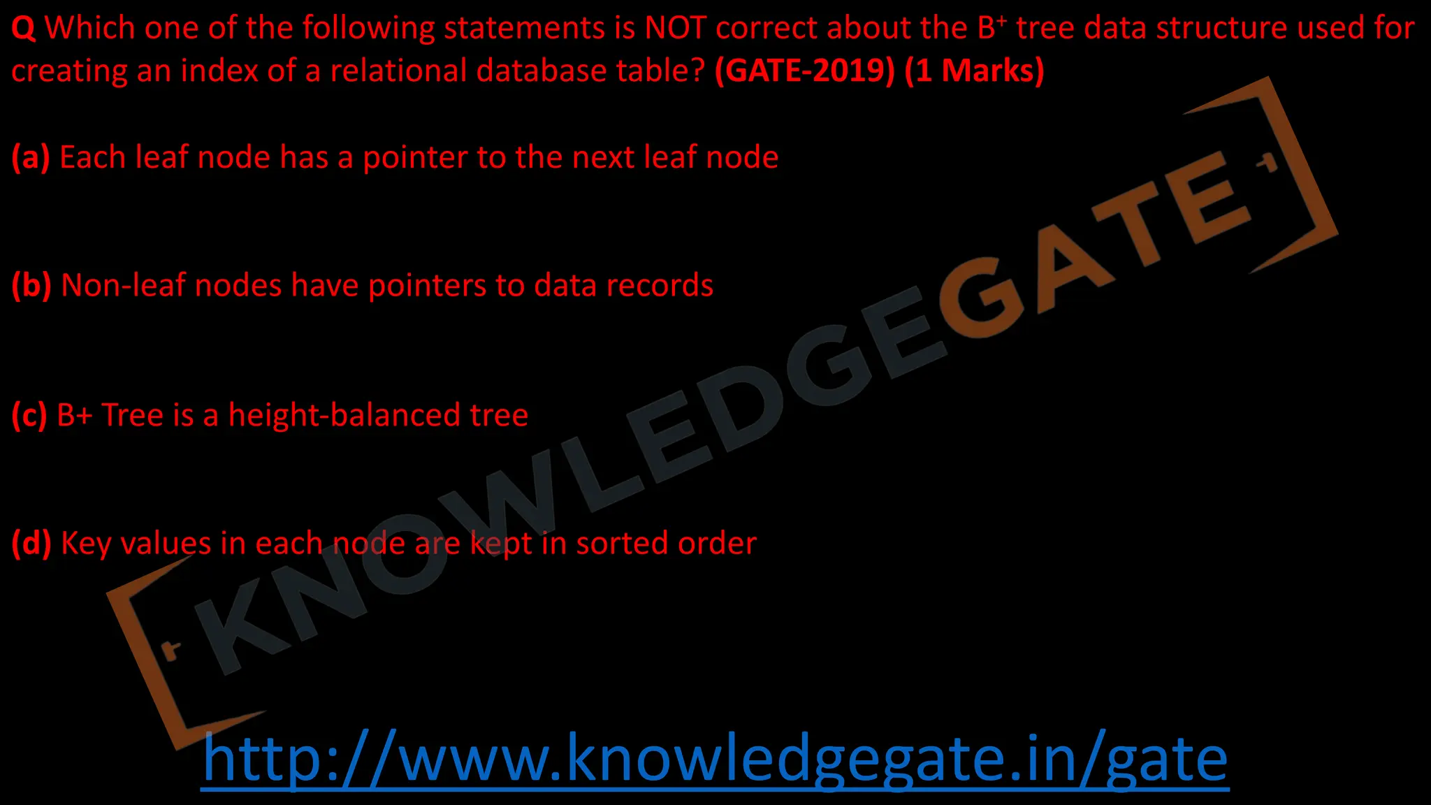 http://www.knowledgegate.in/gate
Q Which one of the following statements is NOT correct about the B+ tree data structure used for
creating an index of a relational database table? (GATE-2019) (1 Marks)
(a) Each leaf node has a pointer to the next leaf node
(b) Non-leaf nodes have pointers to data records
(c) B+ Tree is a height-balanced tree
(d) Key values in each node are kept in sorted order
 