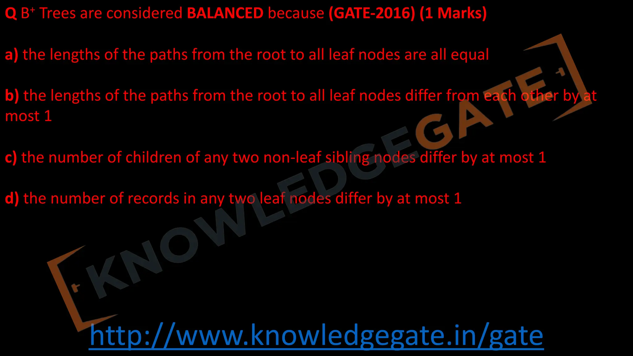 http://www.knowledgegate.in/gate
Q B+ Trees are considered BALANCED because (GATE-2016) (1 Marks)
a) the lengths of the paths from the root to all leaf nodes are all equal
b) the lengths of the paths from the root to all leaf nodes differ from each other by at
most 1
c) the number of children of any two non-leaf sibling nodes differ by at most 1
d) the number of records in any two leaf nodes differ by at most 1
 