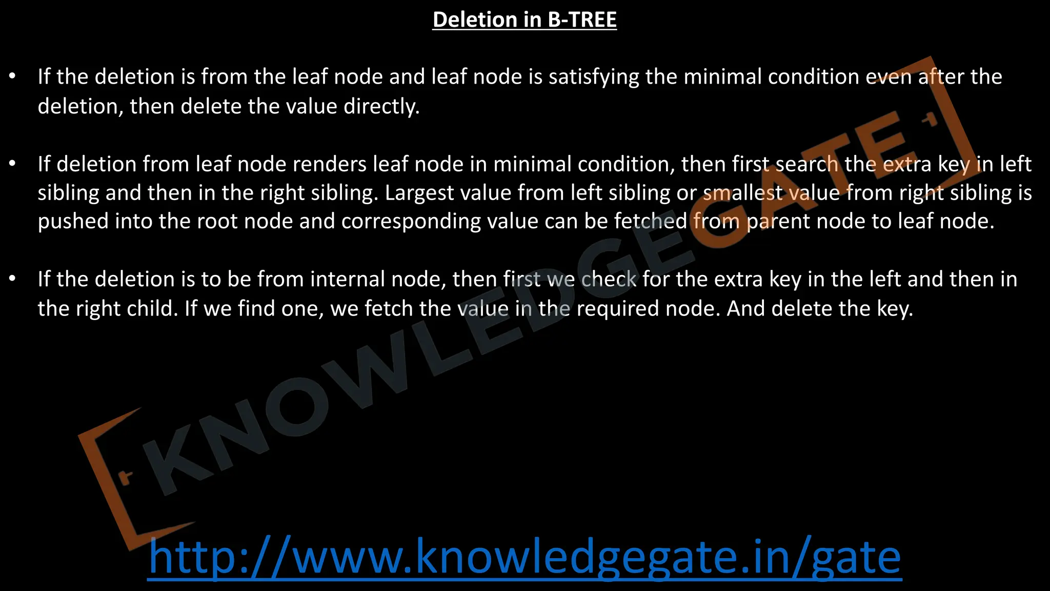 http://www.knowledgegate.in/gate
Deletion in B-TREE
• If the deletion is from the leaf node and leaf node is satisfying the minimal condition even after the
deletion, then delete the value directly.
• If deletion from leaf node renders leaf node in minimal condition, then first search the extra key in left
sibling and then in the right sibling. Largest value from left sibling or smallest value from right sibling is
pushed into the root node and corresponding value can be fetched from parent node to leaf node.
• If the deletion is to be from internal node, then first we check for the extra key in the left and then in
the right child. If we find one, we fetch the value in the required node. And delete the key.
 