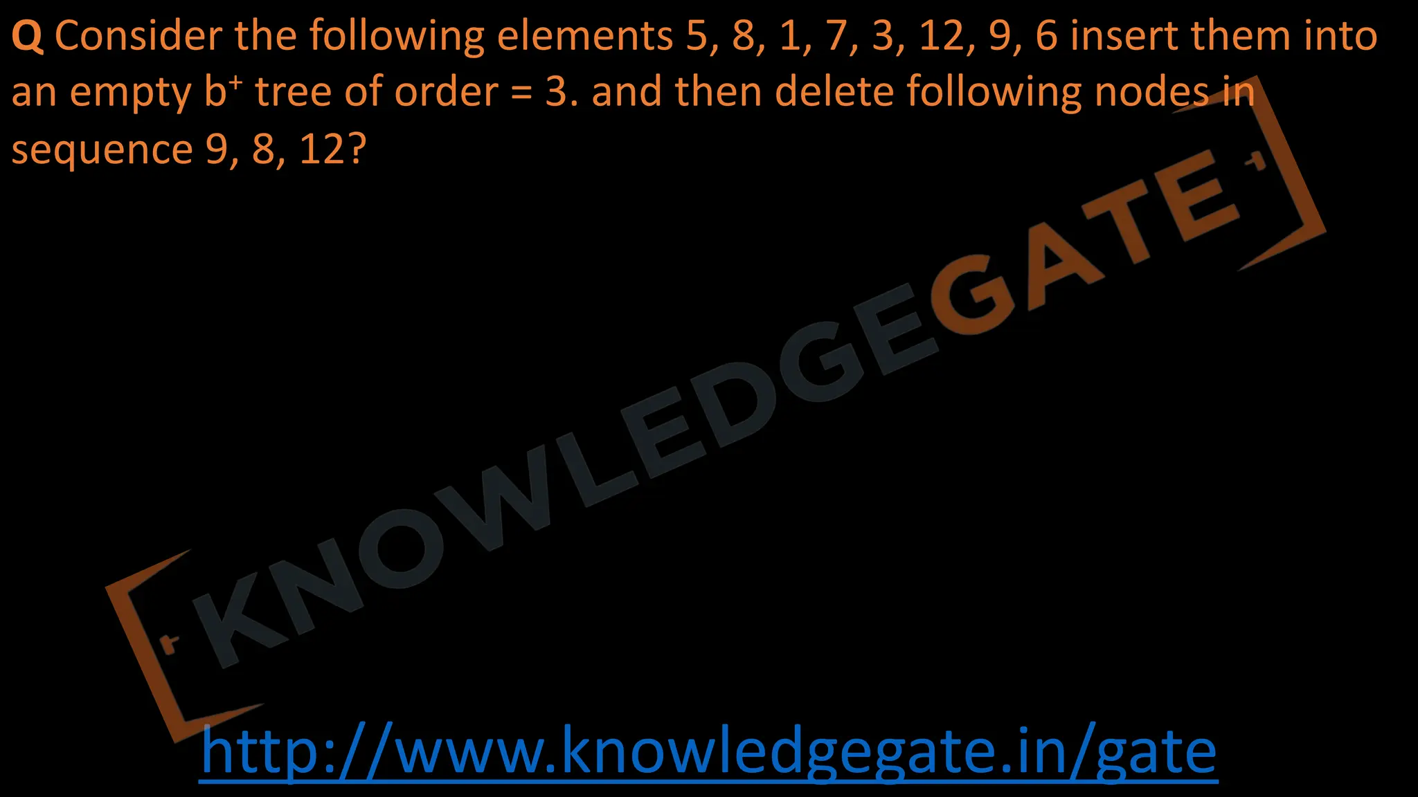 http://www.knowledgegate.in/gate
Q Consider the following elements 5, 8, 1, 7, 3, 12, 9, 6 insert them into
an empty b+ tree of order = 3. and then delete following nodes in
sequence 9, 8, 12?
 