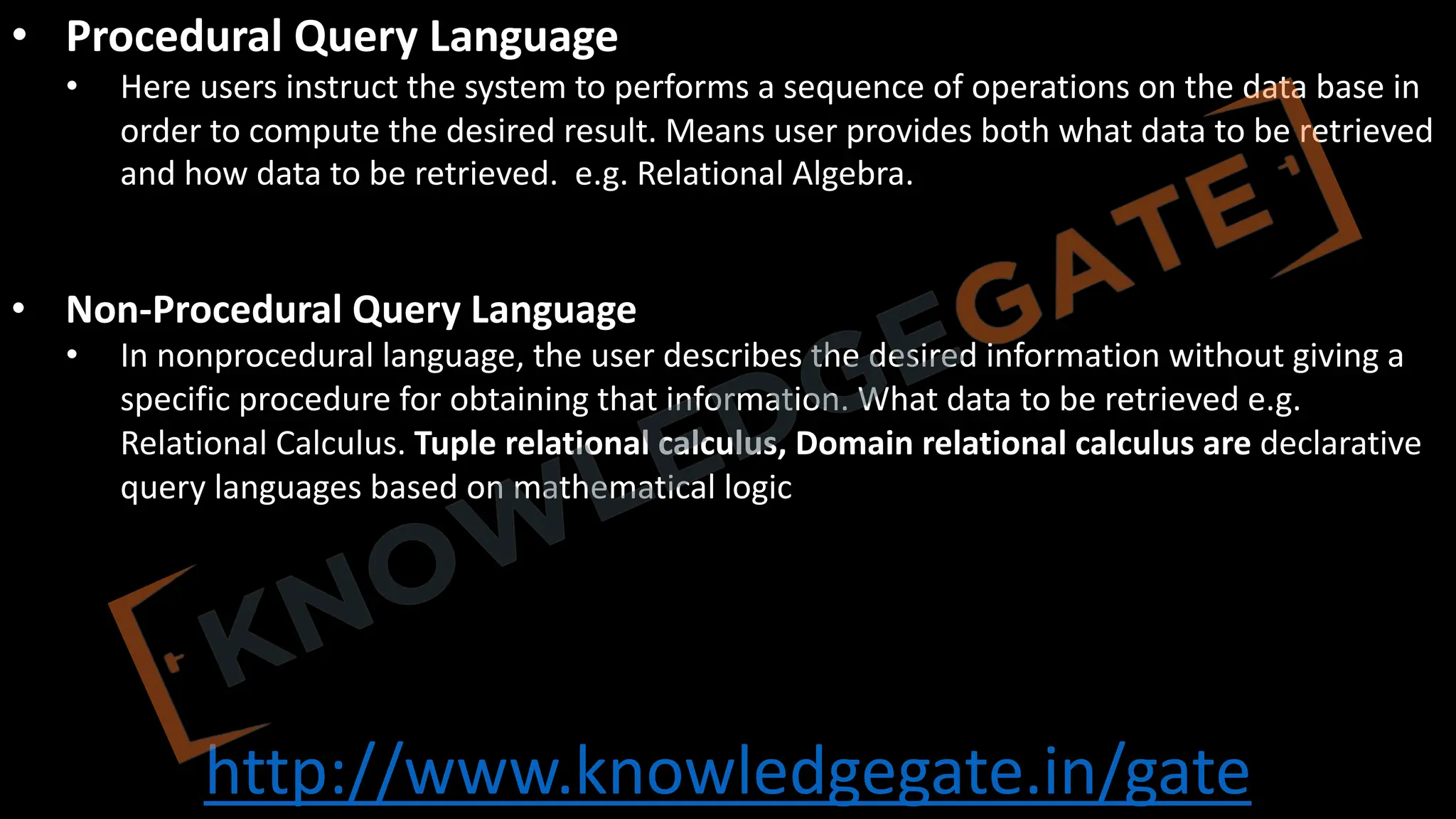 http://www.knowledgegate.in/gate
• Procedural Query Language
• Here users instruct the system to performs a sequence of operations on the data base in
order to compute the desired result. Means user provides both what data to be retrieved
and how data to be retrieved. e.g. Relational Algebra.
• Non-Procedural Query Language
• In nonprocedural language, the user describes the desired information without giving a
specific procedure for obtaining that information. What data to be retrieved e.g.
Relational Calculus. Tuple relational calculus, Domain relational calculus are declarative
query languages based on mathematical logic
 