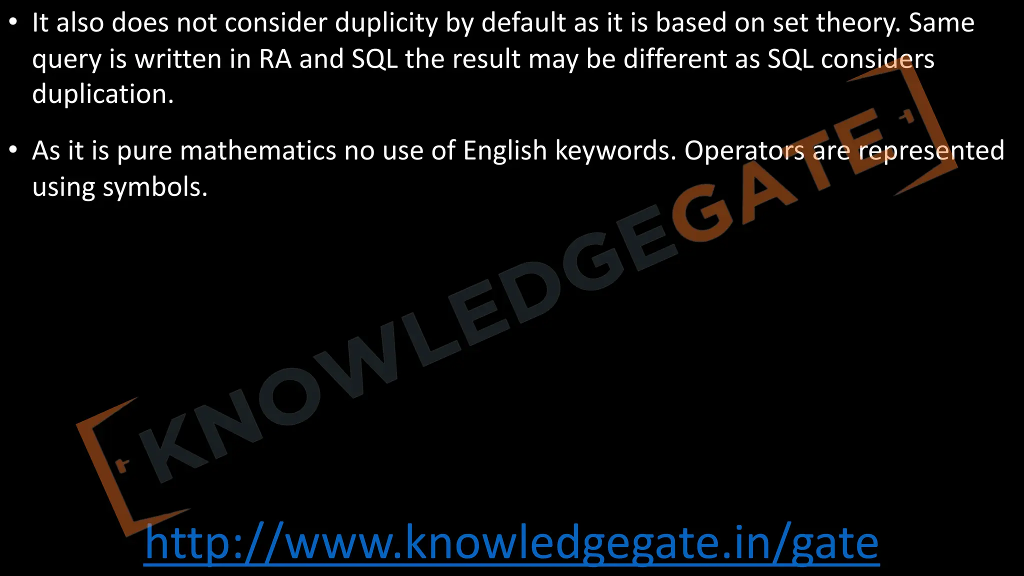 http://www.knowledgegate.in/gate
• It also does not consider duplicity by default as it is based on set theory. Same
query is written in RA and SQL the result may be different as SQL considers
duplication.
• As it is pure mathematics no use of English keywords. Operators are represented
using symbols.
 