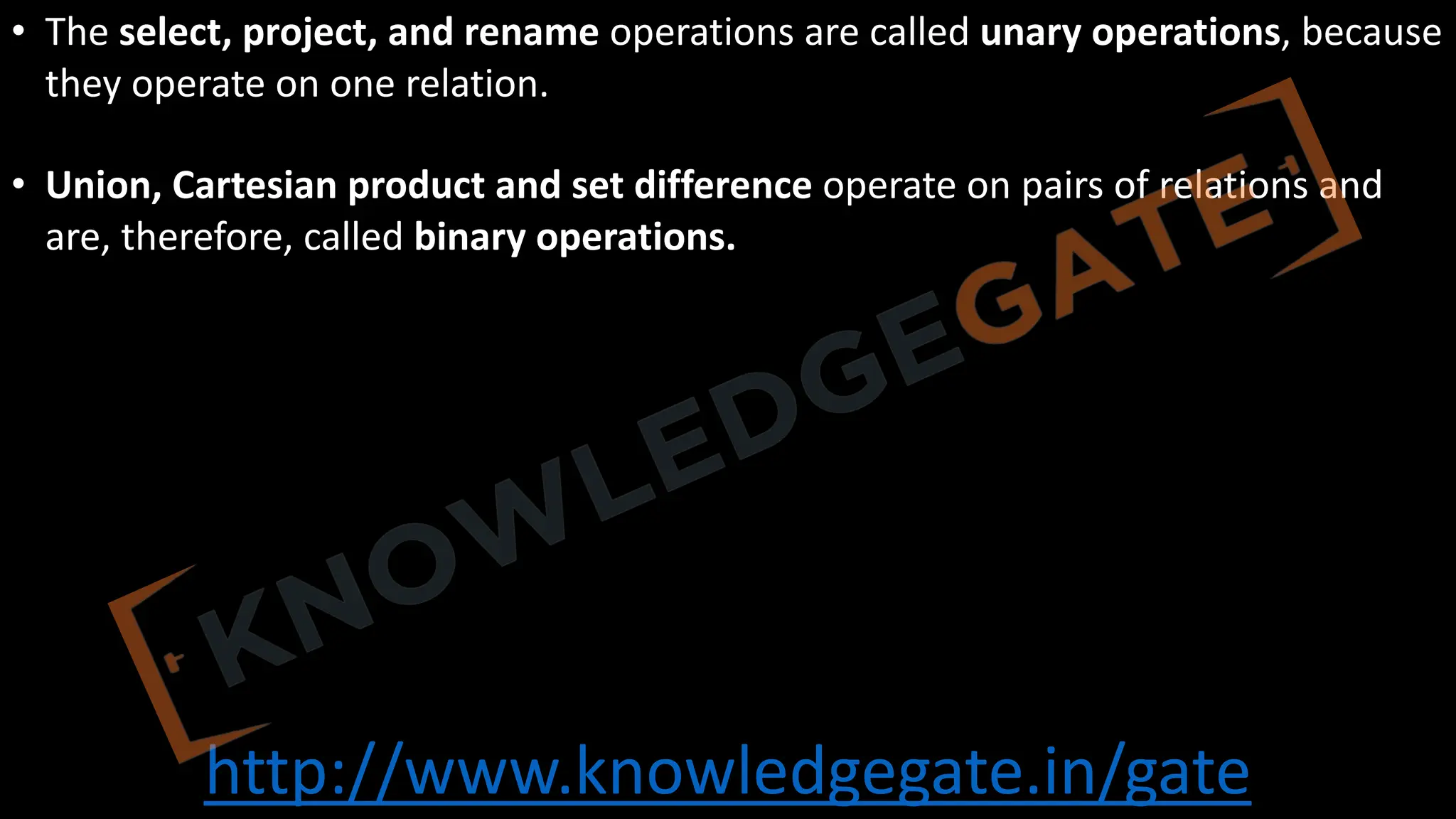 http://www.knowledgegate.in/gate
• The select, project, and rename operations are called unary operations, because
they operate on one relation.
• Union, Cartesian product and set difference operate on pairs of relations and
are, therefore, called binary operations.
 