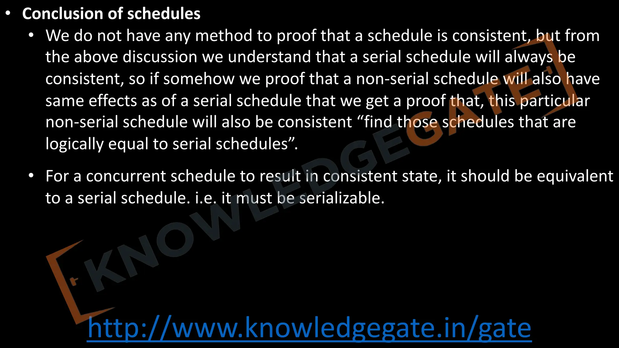 http://www.knowledgegate.in/gate
• Conclusion of schedules
• We do not have any method to proof that a schedule is consistent, but from
the above discussion we understand that a serial schedule will always be
consistent, so if somehow we proof that a non-serial schedule will also have
same effects as of a serial schedule that we get a proof that, this particular
non-serial schedule will also be consistent “find those schedules that are
logically equal to serial schedules”.
• For a concurrent schedule to result in consistent state, it should be equivalent
to a serial schedule. i.e. it must be serializable.
 