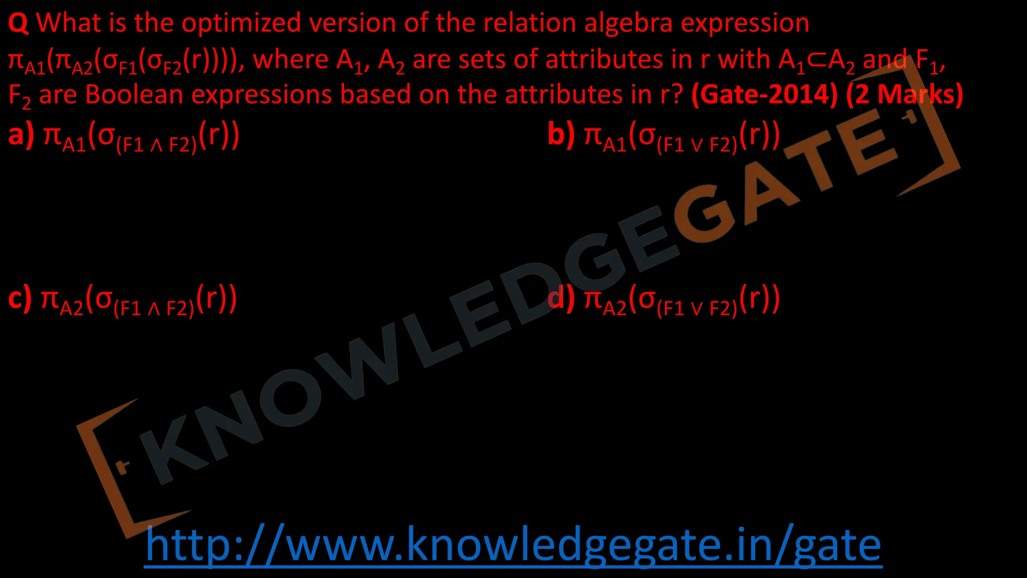 http://www.knowledgegate.in/gate
Q What is the optimized version of the relation algebra expression
πA1(πA2(σF1(σF2(r)))), where A1, A2 are sets of attributes in r with A1⊂A2 and F1,
F2 are Boolean expressions based on the attributes in r? (Gate-2014) (2 Marks)
a) πA1(σ(F1 ∧ F2)(r)) b) πA1(σ(F1 ∨ F2)(r))
c) πA2(σ(F1 ∧ F2)(r)) d) πA2(σ(F1 ∨ F2)(r))
 