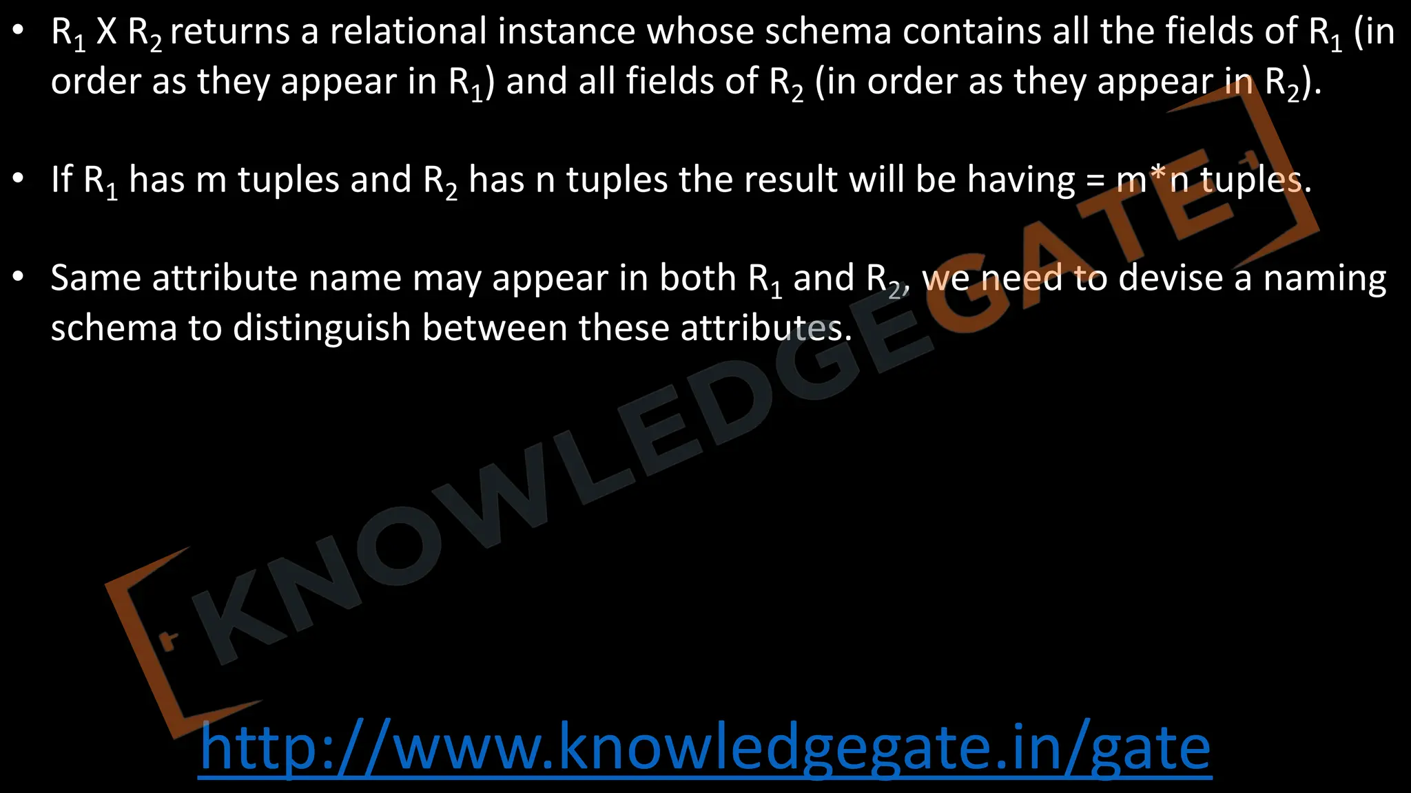 http://www.knowledgegate.in/gate
• R1 Χ R2 returns a relational instance whose schema contains all the fields of R1 (in
order as they appear in R1) and all fields of R2 (in order as they appear in R2).
• If R1 has m tuples and R2 has n tuples the result will be having = m*n tuples.
• Same attribute name may appear in both R1 and R2, we need to devise a naming
schema to distinguish between these attributes.
 