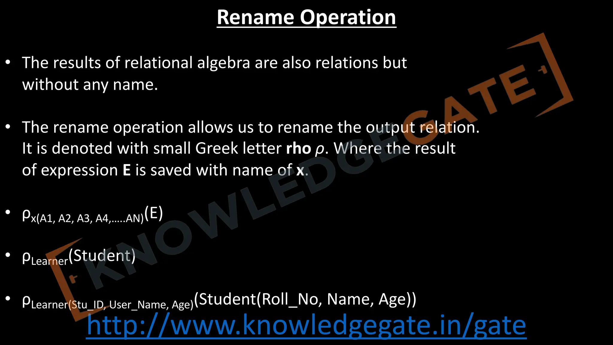 http://www.knowledgegate.in/gate
Rename Operation
• The results of relational algebra are also relations but
without any name.
• The rename operation allows us to rename the output relation.
It is denoted with small Greek letter rho ρ. Where the result
of expression E is saved with name of x.
• ρx(A1, A2, A3, A4,…..AN)(E)
• ρLearner(Student)
• ρLearner(Stu_ID, User_Name, Age)(Student(Roll_No, Name, Age))
 