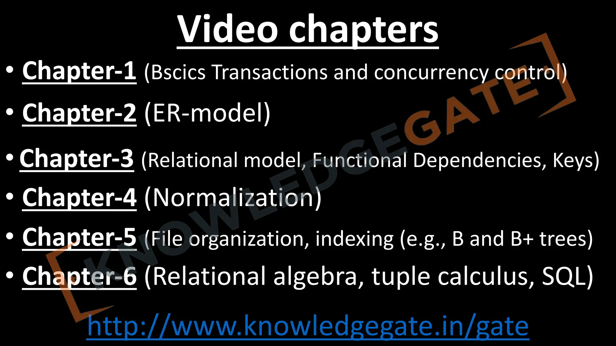 http://www.knowledgegate.in/gate
Video chapters
• Chapter-1 (Bscics Transactions and concurrency control)
• Chapter-2 (ER-model)
• Chapter-3 (Relational model, Functional Dependencies, Keys)
• Chapter-4 (Normalization)
• Chapter-5 (File organization, indexing (e.g., B and B+ trees)
• Chapter-6 (Relational algebra, tuple calculus, SQL)
 
