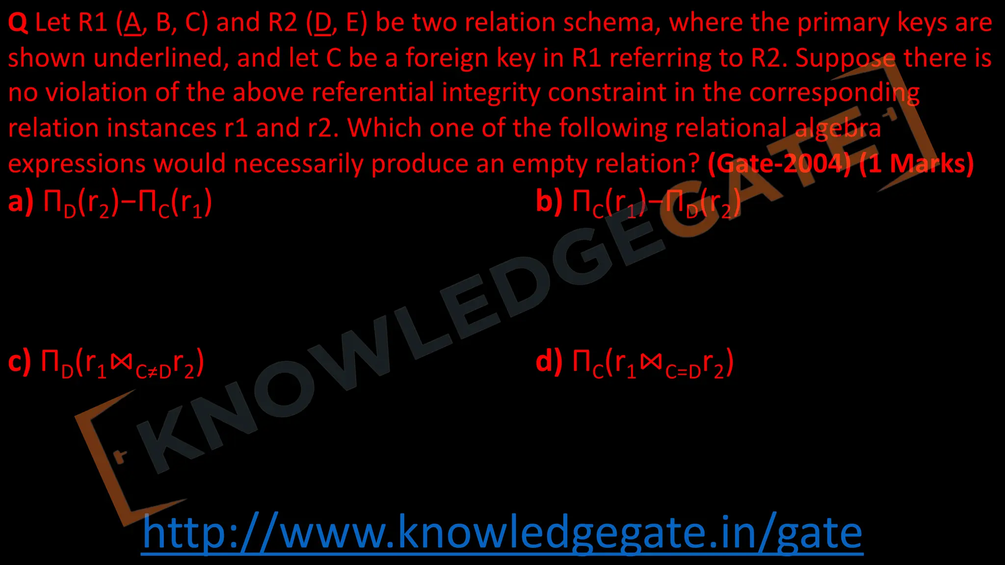 http://www.knowledgegate.in/gate
Q Let R1 (A, B, C) and R2 (D, E) be two relation schema, where the primary keys are
shown underlined, and let C be a foreign key in R1 referring to R2. Suppose there is
no violation of the above referential integrity constraint in the corresponding
relation instances r1 and r2. Which one of the following relational algebra
expressions would necessarily produce an empty relation? (Gate-2004) (1 Marks)
a) ΠD(r2)−ΠC(r1) b) ΠC(r1)−ΠD(r2)
c) ΠD(r1⋈C≠Dr2) d) ΠC(r1⋈C=Dr2)
 