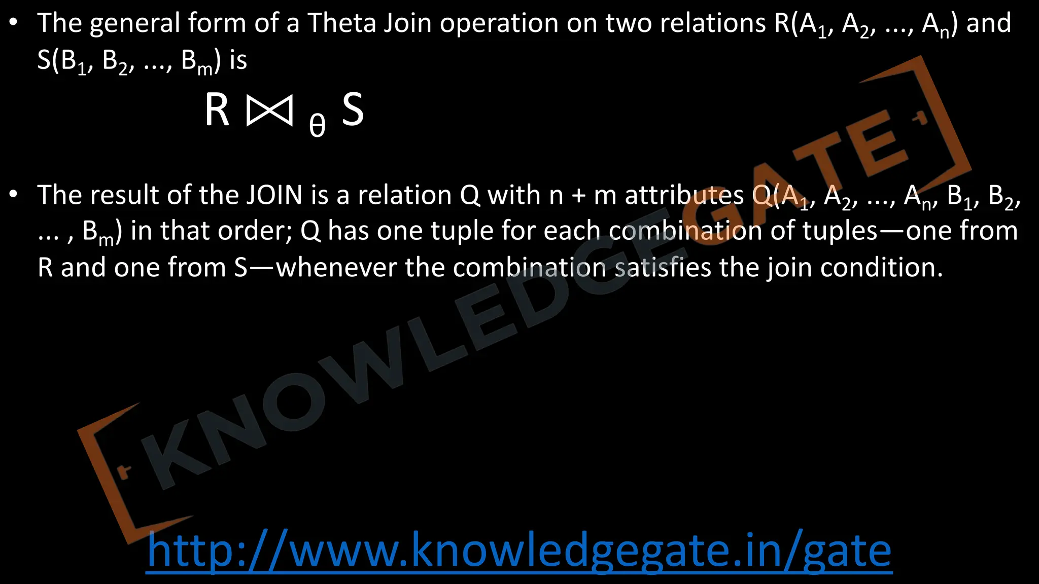 http://www.knowledgegate.in/gate
• The general form of a Theta Join operation on two relations R(A1, A2, ..., An) and
S(B1, B2, ..., Bm) is
R ⨝ θ S
• The result of the JOIN is a relation Q with n + m attributes Q(A1, A2, ..., An, B1, B2,
... , Bm) in that order; Q has one tuple for each combination of tuples—one from
R and one from S—whenever the combination satisfies the join condition.
 