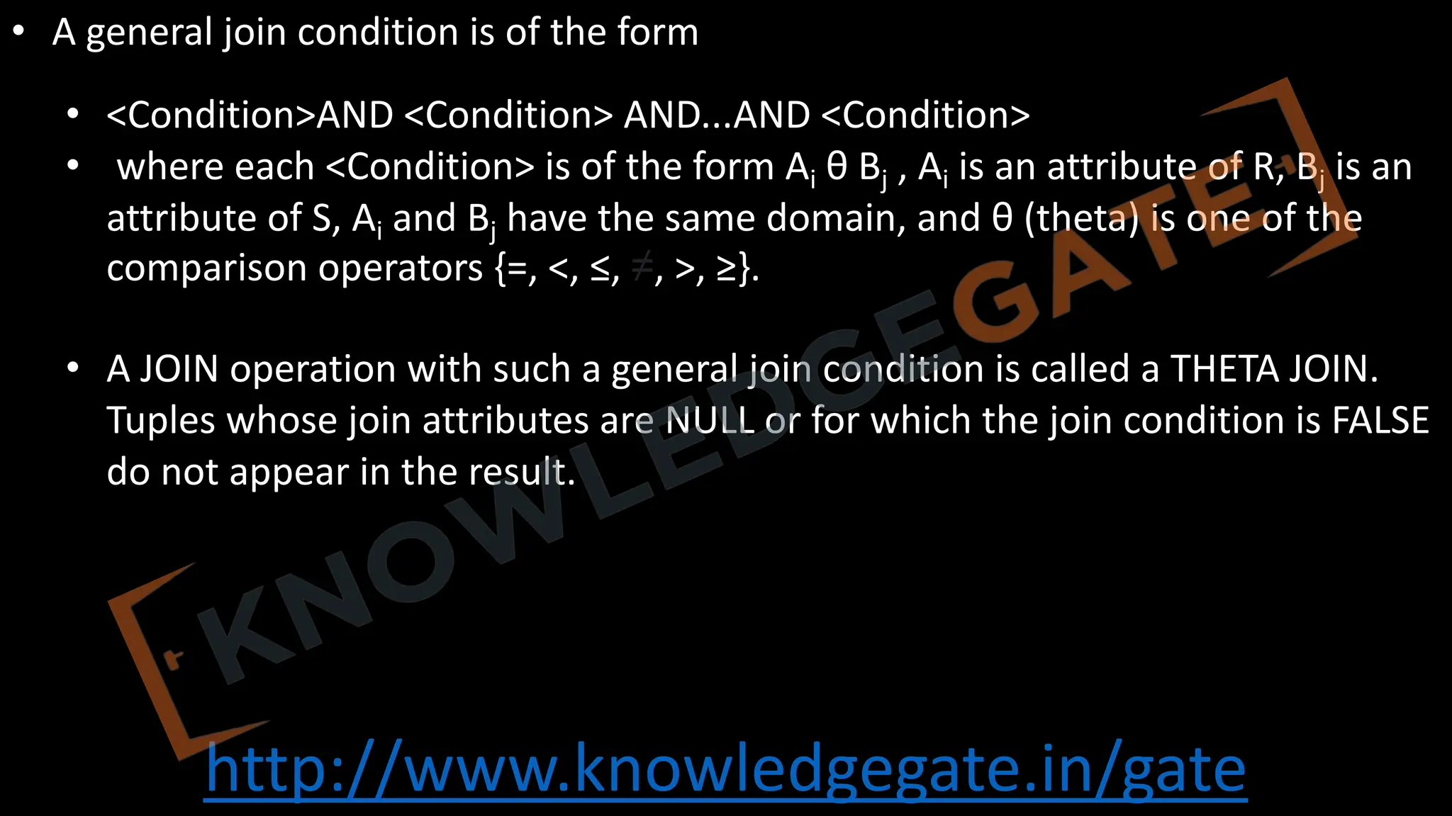 http://www.knowledgegate.in/gate
• A general join condition is of the form
• <Condition>AND <Condition> AND...AND <Condition>
• where each <Condition> is of the form Ai θ Bj , Ai is an attribute of R, Bj is an
attribute of S, Ai and Bj have the same domain, and θ (theta) is one of the
comparison operators {=, <, ≤, ≠, >, ≥}.
• A JOIN operation with such a general join condition is called a THETA JOIN.
Tuples whose join attributes are NULL or for which the join condition is FALSE
do not appear in the result.
 