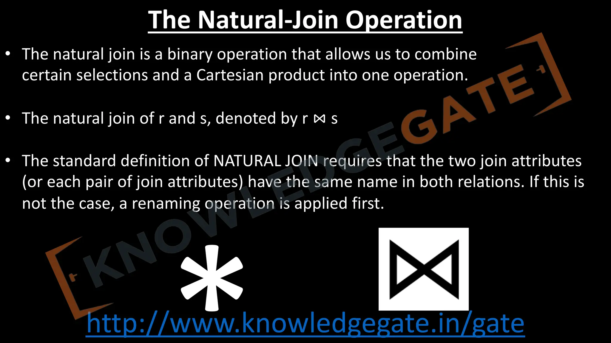 http://www.knowledgegate.in/gate
The Natural-Join Operation
• The natural join is a binary operation that allows us to combine
certain selections and a Cartesian product into one operation.
• The natural join of r and s, denoted by r ⋈ s
• The standard definition of NATURAL JOIN requires that the two join attributes
(or each pair of join attributes) have the same name in both relations. If this is
not the case, a renaming operation is applied first.
 