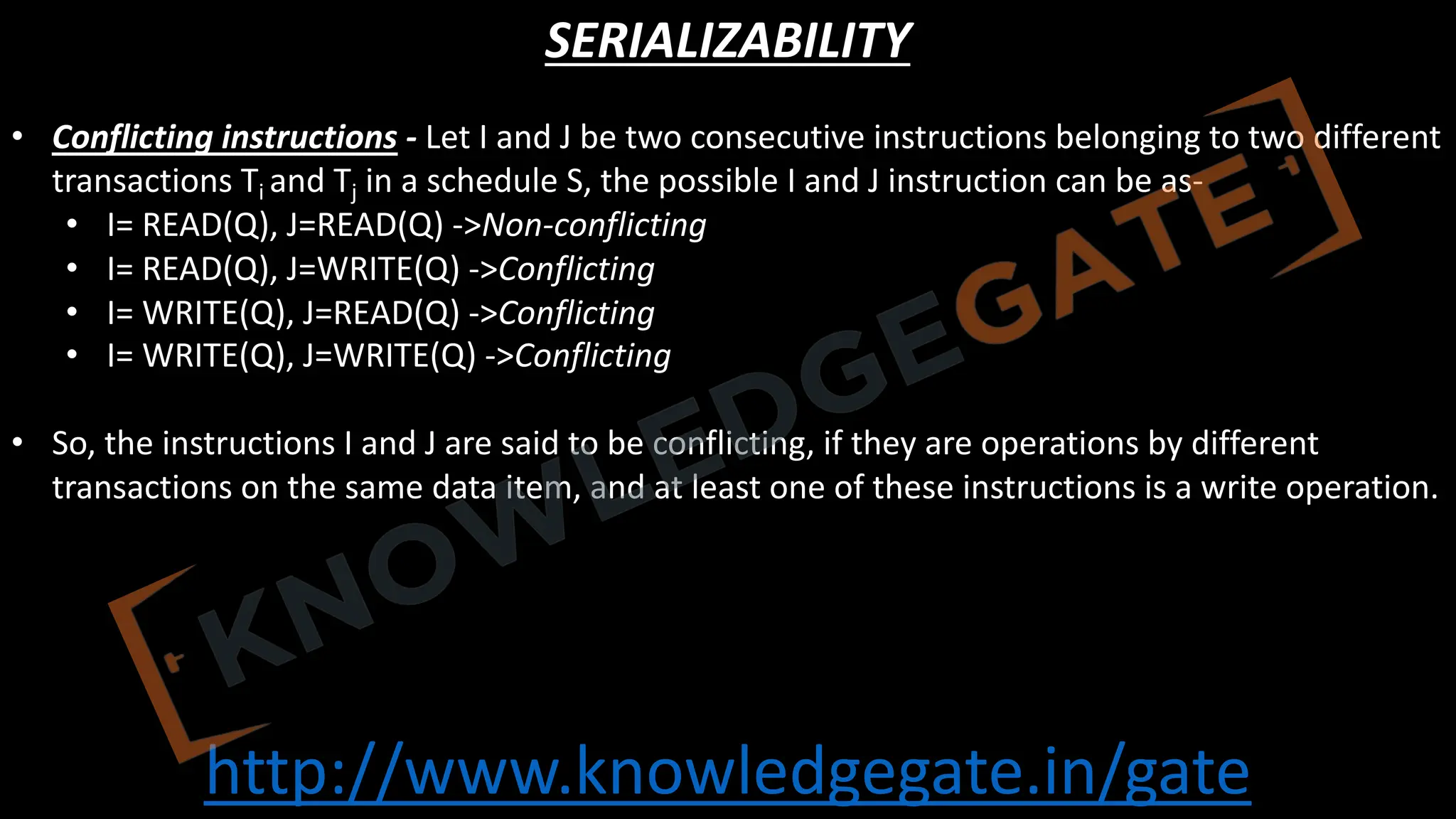 http://www.knowledgegate.in/gate
SERIALIZABILITY
• Conflicting instructions - Let I and J be two consecutive instructions belonging to two different
transactions Ti and Tj in a schedule S, the possible I and J instruction can be as-
• I= READ(Q), J=READ(Q) ->Non-conflicting
• I= READ(Q), J=WRITE(Q) ->Conflicting
• I= WRITE(Q), J=READ(Q) ->Conflicting
• I= WRITE(Q), J=WRITE(Q) ->Conflicting
• So, the instructions I and J are said to be conflicting, if they are operations by different
transactions on the same data item, and at least one of these instructions is a write operation.
 
