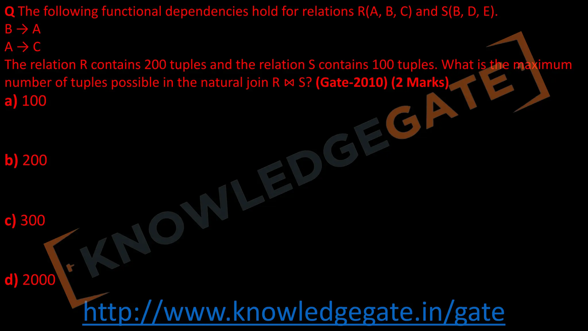 http://www.knowledgegate.in/gate
Q The following functional dependencies hold for relations R(A, B, C) and S(B, D, E).
B → A
A → C
The relation R contains 200 tuples and the relation S contains 100 tuples. What is the maximum
number of tuples possible in the natural join R ⋈ S? (Gate-2010) (2 Marks)
a) 100
b) 200
c) 300
d) 2000
 