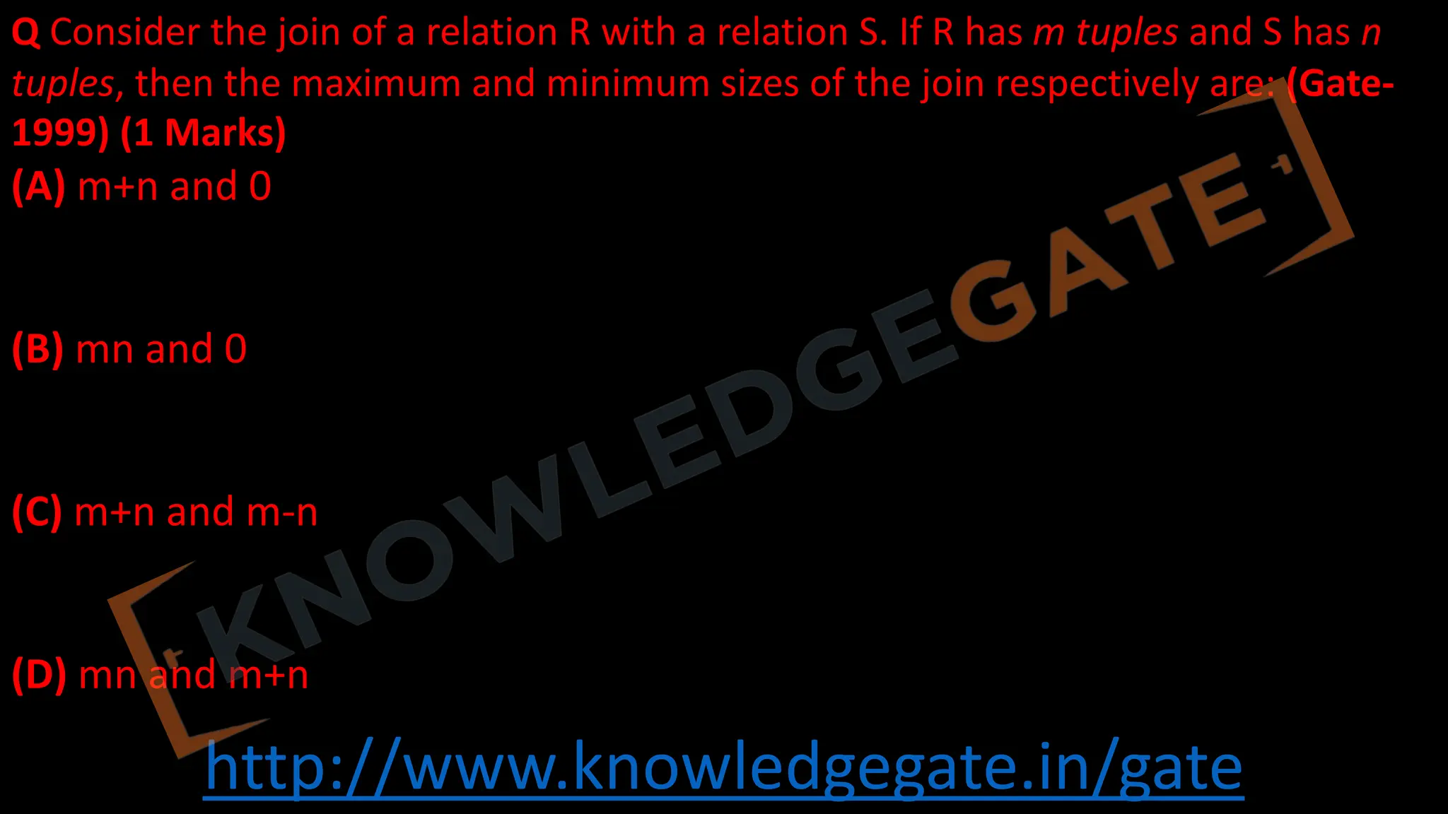 http://www.knowledgegate.in/gate
Q Consider the join of a relation R with a relation S. If R has m tuples and S has n
tuples, then the maximum and minimum sizes of the join respectively are: (Gate-
1999) (1 Marks)
(A) m+n and 0
(B) mn and 0
(C) m+n and m-n
(D) mn and m+n
 