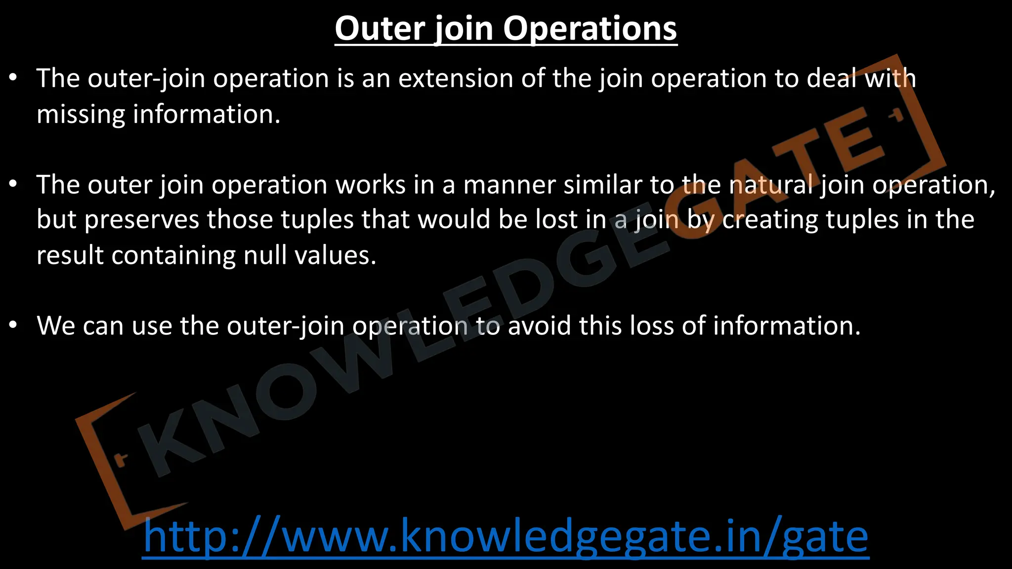 http://www.knowledgegate.in/gate
Outer join Operations
• The outer-join operation is an extension of the join operation to deal with
missing information.
• The outer join operation works in a manner similar to the natural join operation,
but preserves those tuples that would be lost in a join by creating tuples in the
result containing null values.
• We can use the outer-join operation to avoid this loss of information.
 