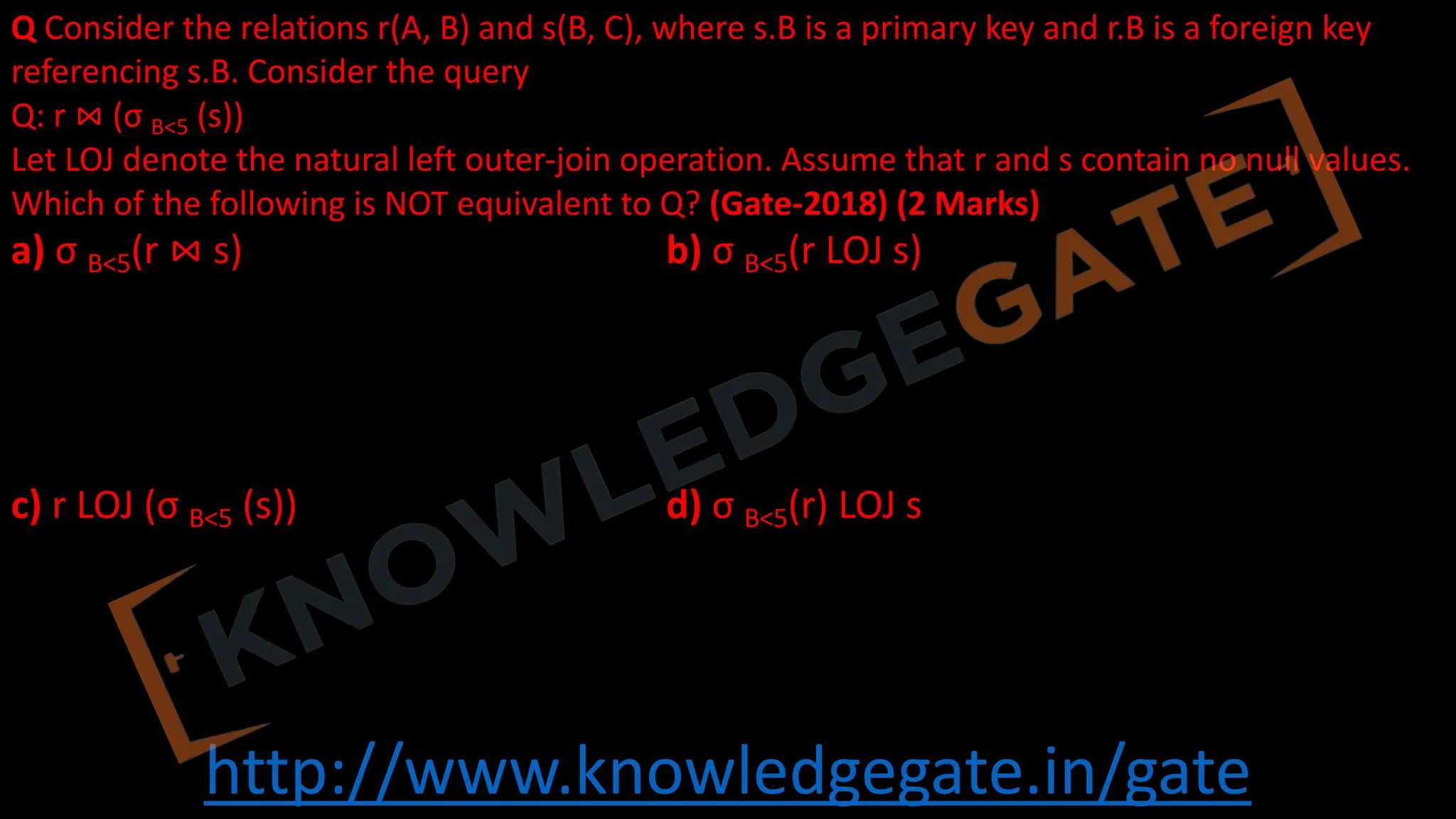http://www.knowledgegate.in/gate
Q Consider the relations r(A, B) and s(B, C), where s.B is a primary key and r.B is a foreign key
referencing s.B. Consider the query
Q: r ⋈ (σ B<5 (s))
Let LOJ denote the natural left outer-join operation. Assume that r and s contain no null values.
Which of the following is NOT equivalent to Q? (Gate-2018) (2 Marks)
a) σ B<5(r ⋈ s) b) σ B<5(r LOJ s)
c) r LOJ (σ B<5 (s)) d) σ B<5(r) LOJ s
 