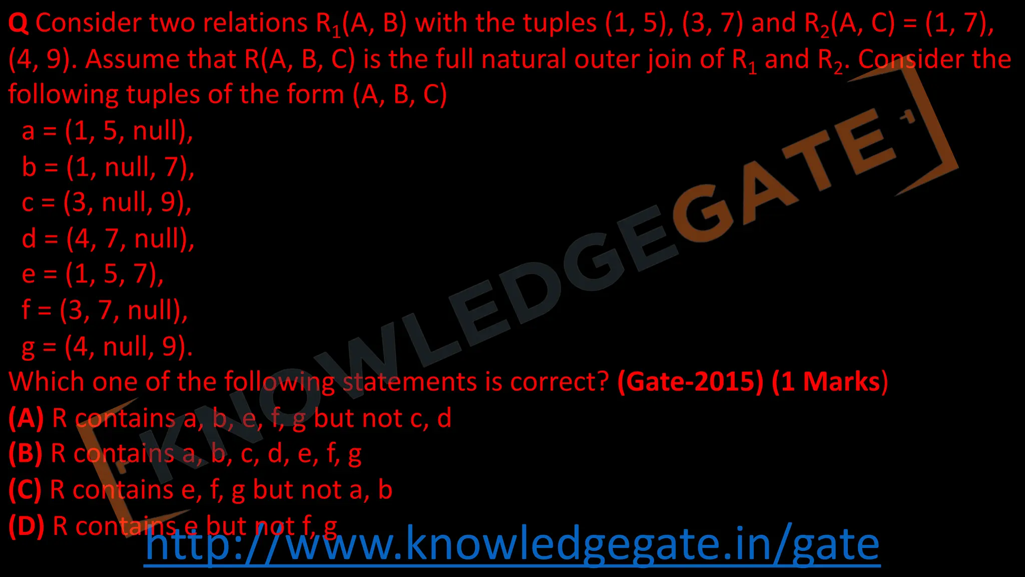http://www.knowledgegate.in/gate
Q Consider two relations R1(A, B) with the tuples (1, 5), (3, 7) and R2(A, C) = (1, 7),
(4, 9). Assume that R(A, B, C) is the full natural outer join of R1 and R2. Consider the
following tuples of the form (A, B, C)
a = (1, 5, null),
b = (1, null, 7),
c = (3, null, 9),
d = (4, 7, null),
e = (1, 5, 7),
f = (3, 7, null),
g = (4, null, 9).
Which one of the following statements is correct? (Gate-2015) (1 Marks)
(A) R contains a, b, e, f, g but not c, d
(B) R contains a, b, c, d, e, f, g
(C) R contains e, f, g but not a, b
(D) R contains e but not f, g
 
