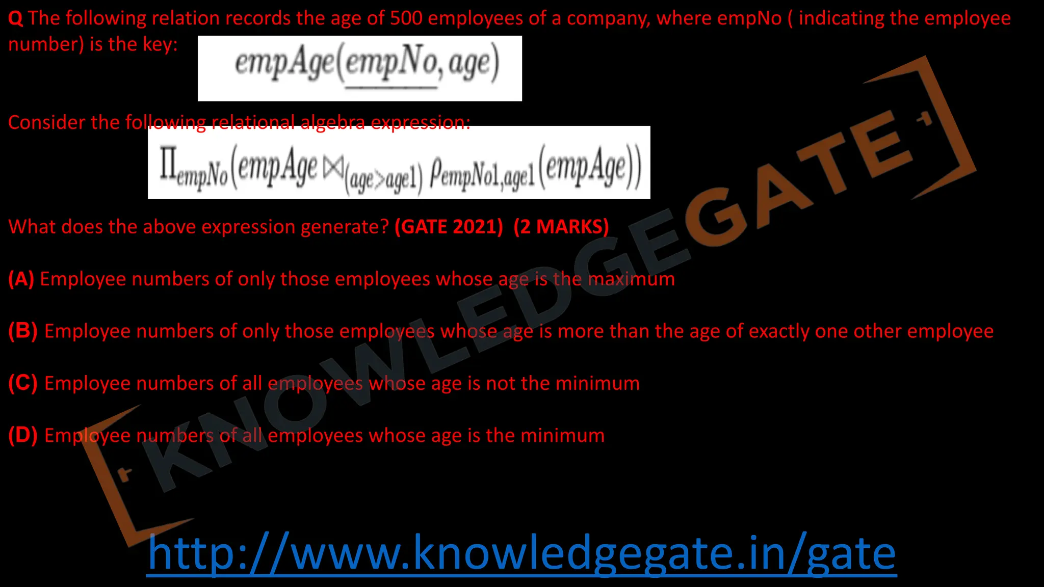http://www.knowledgegate.in/gate
Q The following relation records the age of 500 employees of a company, where empNo ( indicating the employee
number) is the key:
Consider the following relational algebra expression:
What does the above expression generate? (GATE 2021) (2 MARKS)
(A) Employee numbers of only those employees whose age is the maximum
(B) Employee numbers of only those employees whose age is more than the age of exactly one other employee
(C) Employee numbers of all employees whose age is not the minimum
(D) Employee numbers of all employees whose age is the minimum
 