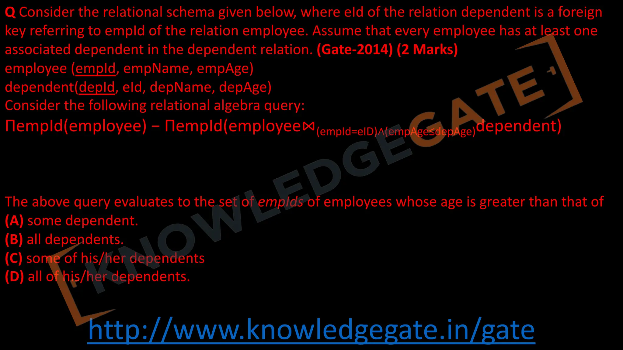 http://www.knowledgegate.in/gate
Q Consider the relational schema given below, where eId of the relation dependent is a foreign
key referring to empId of the relation employee. Assume that every employee has at least one
associated dependent in the dependent relation. (Gate-2014) (2 Marks)
employee (empId, empName, empAge)
dependent(depId, eId, depName, depAge)
Consider the following relational algebra query:
ΠempId(employee) − ΠempId(employee⋈(empId=eID)∧(empAge≤depAge)dependent)
The above query evaluates to the set of empIds of employees whose age is greater than that of
(A) some dependent.
(B) all dependents.
(C) some of his/her dependents
(D) all of his/her dependents.
 