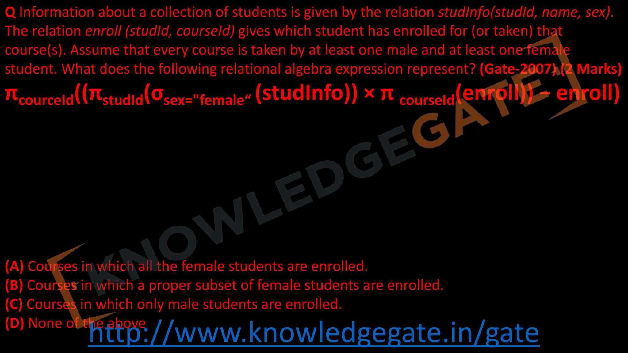 http://www.knowledgegate.in/gate
Q Information about a collection of students is given by the relation studInfo(studId, name, sex).
The relation enroll (studId, courseId) gives which student has enrolled for (or taken) that
course(s). Assume that every course is taken by at least one male and at least one female
student. What does the following relational algebra expression represent? (Gate-2007) (2 Marks)
πcourceId((πstudId(σsex="female“ (studInfo)) × π courseId(enroll)) − enroll)
(A) Courses in which all the female students are enrolled.
(B) Courses in which a proper subset of female students are enrolled.
(C) Courses in which only male students are enrolled.
(D) None of the above
 