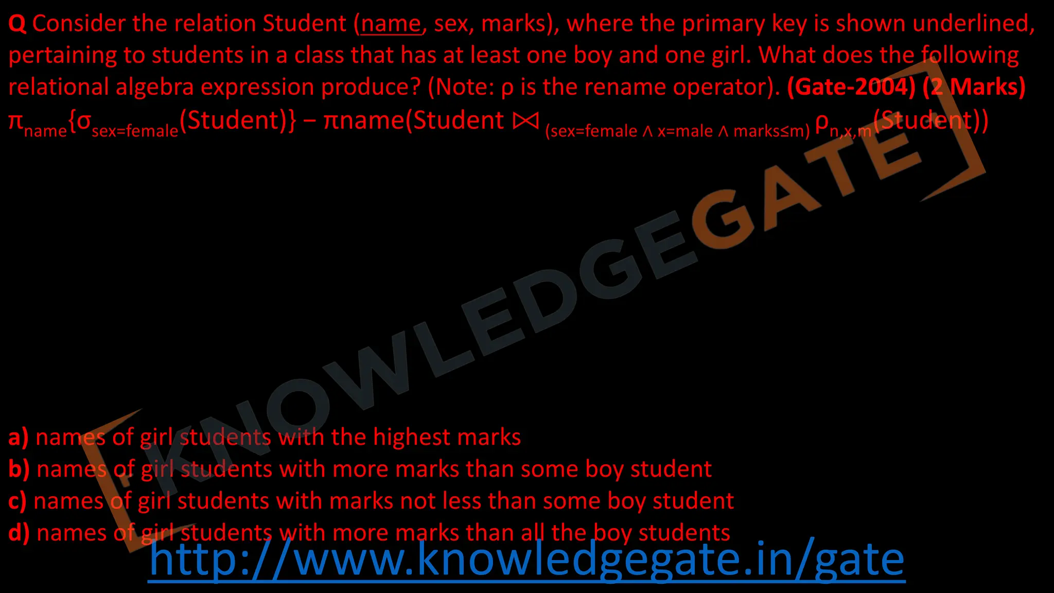 http://www.knowledgegate.in/gate
Q Consider the relation Student (name, sex, marks), where the primary key is shown underlined,
pertaining to students in a class that has at least one boy and one girl. What does the following
relational algebra expression produce? (Note: ρ is the rename operator). (Gate-2004) (2 Marks)
πname{σsex=female(Student)} − πname(Student ⨝ (sex=female ∧ x=male ∧ marks≤m) ρn,x,m(Student))
a) names of girl students with the highest marks
b) names of girl students with more marks than some boy student
c) names of girl students with marks not less than some boy student
d) names of girl students with more marks than all the boy students
 