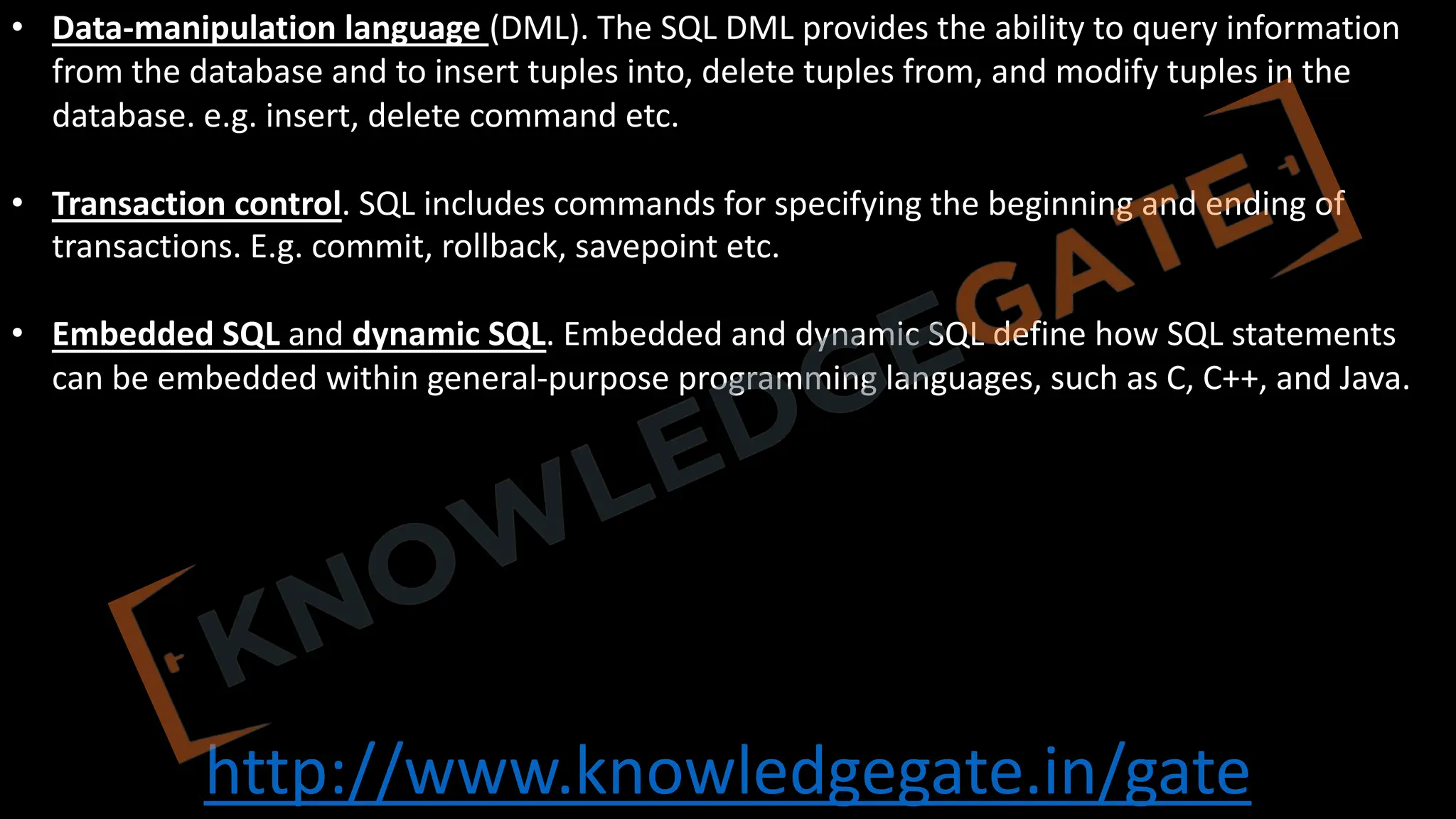 http://www.knowledgegate.in/gate
• Data-manipulation language (DML). The SQL DML provides the ability to query information
from the database and to insert tuples into, delete tuples from, and modify tuples in the
database. e.g. insert, delete command etc.
• Transaction control. SQL includes commands for specifying the beginning and ending of
transactions. E.g. commit, rollback, savepoint etc.
• Embedded SQL and dynamic SQL. Embedded and dynamic SQL define how SQL statements
can be embedded within general-purpose programming languages, such as C, C++, and Java.
 
