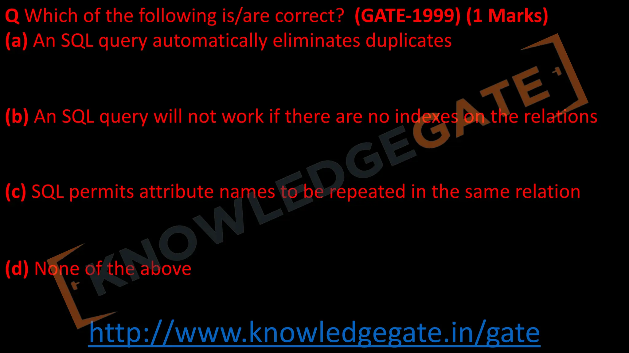 http://www.knowledgegate.in/gate
Q Which of the following is/are correct? (GATE-1999) (1 Marks)
(a) An SQL query automatically eliminates duplicates
(b) An SQL query will not work if there are no indexes on the relations
(c) SQL permits attribute names to be repeated in the same relation
(d) None of the above
 