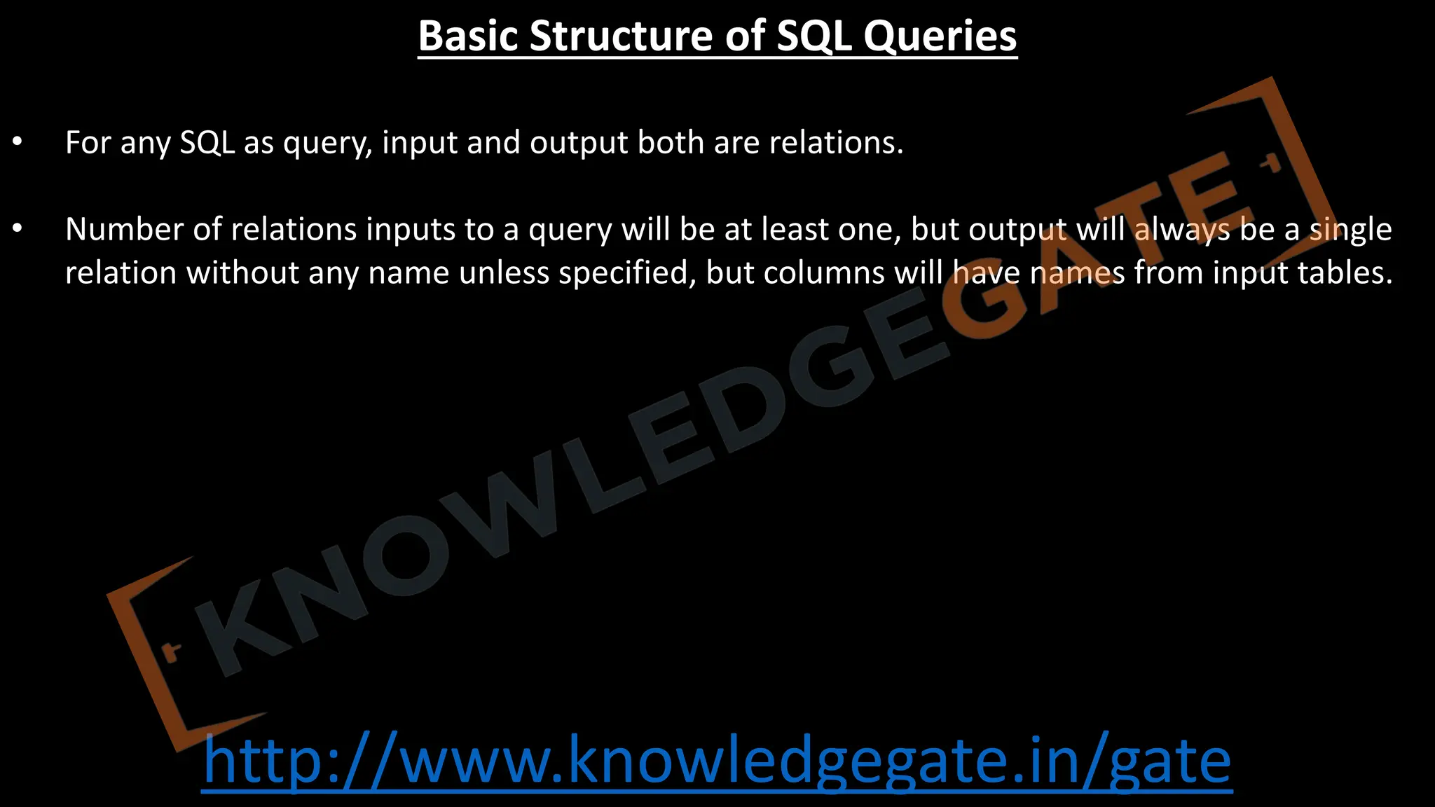 http://www.knowledgegate.in/gate
Basic Structure of SQL Queries
• For any SQL as query, input and output both are relations.
• Number of relations inputs to a query will be at least one, but output will always be a single
relation without any name unless specified, but columns will have names from input tables.
 