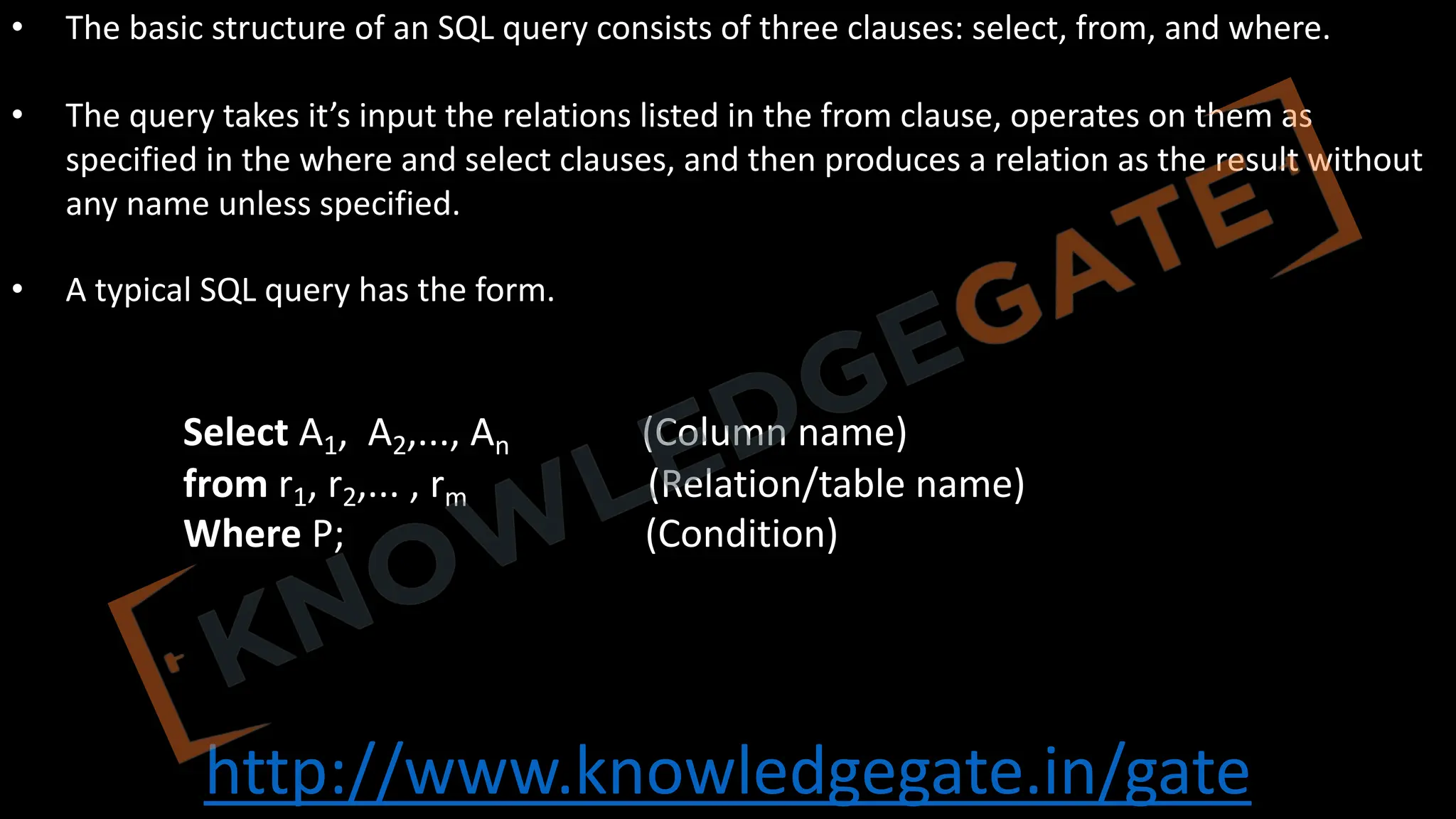 http://www.knowledgegate.in/gate
• The basic structure of an SQL query consists of three clauses: select, from, and where.
• The query takes it’s input the relations listed in the from clause, operates on them as
specified in the where and select clauses, and then produces a relation as the result without
any name unless specified.
• A typical SQL query has the form.
Select A1, A2,..., An (Column name)
from r1, r2,... , rm (Relation/table name)
Where P; (Condition)
 