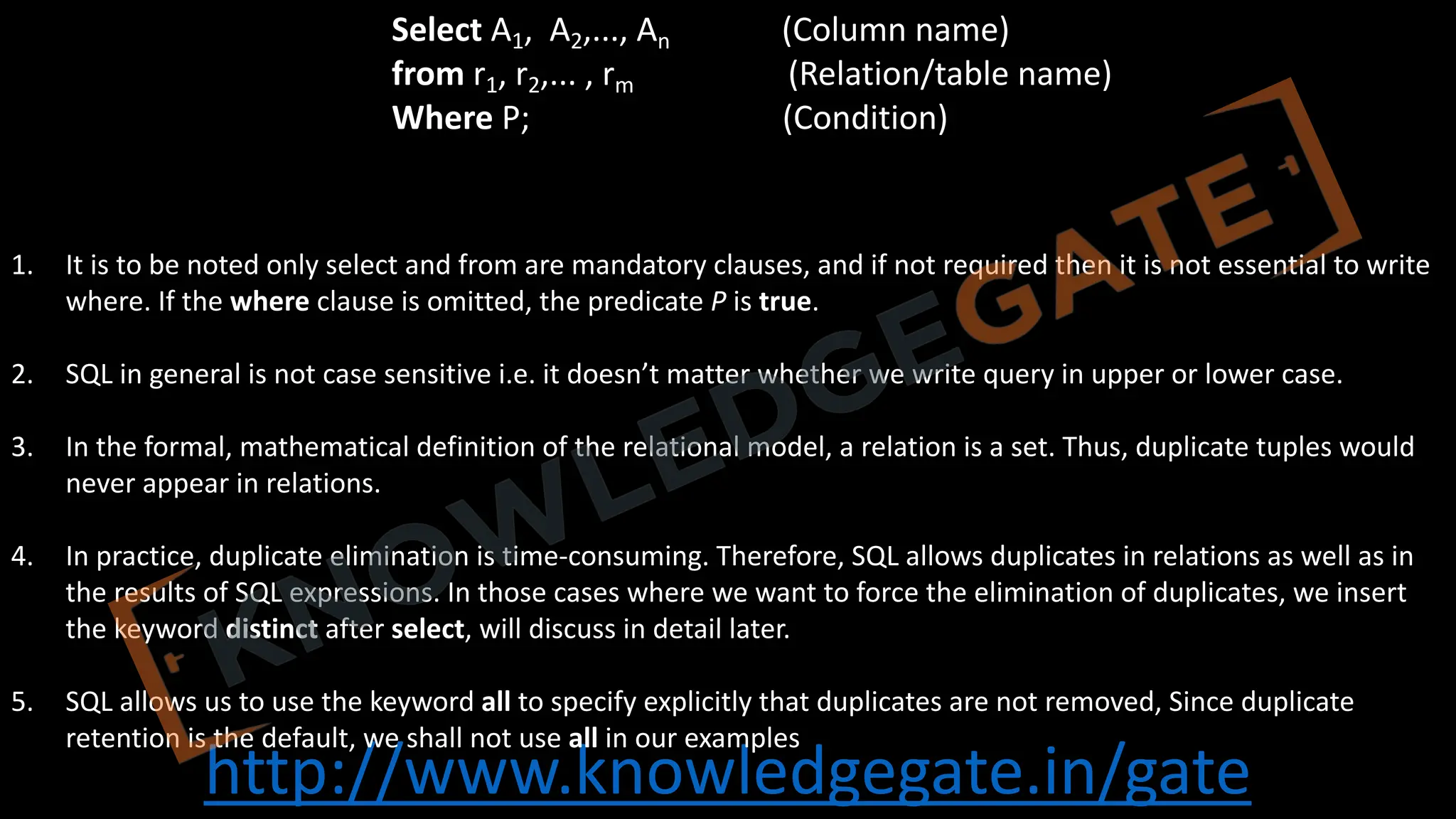 http://www.knowledgegate.in/gate
1. It is to be noted only select and from are mandatory clauses, and if not required then it is not essential to write
where. If the where clause is omitted, the predicate P is true.
2. SQL in general is not case sensitive i.e. it doesn’t matter whether we write query in upper or lower case.
3. In the formal, mathematical definition of the relational model, a relation is a set. Thus, duplicate tuples would
never appear in relations.
4. In practice, duplicate elimination is time-consuming. Therefore, SQL allows duplicates in relations as well as in
the results of SQL expressions. In those cases where we want to force the elimination of duplicates, we insert
the keyword distinct after select, will discuss in detail later.
5. SQL allows us to use the keyword all to specify explicitly that duplicates are not removed, Since duplicate
retention is the default, we shall not use all in our examples
Select A1, A2,..., An (Column name)
from r1, r2,... , rm (Relation/table name)
Where P; (Condition)
 