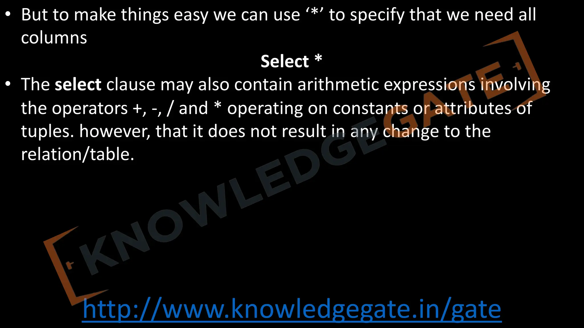 http://www.knowledgegate.in/gate
• But to make things easy we can use ‘*’ to specify that we need all
columns
Select *
• The select clause may also contain arithmetic expressions involving
the operators +, -, / and * operating on constants or attributes of
tuples. however, that it does not result in any change to the
relation/table.
 