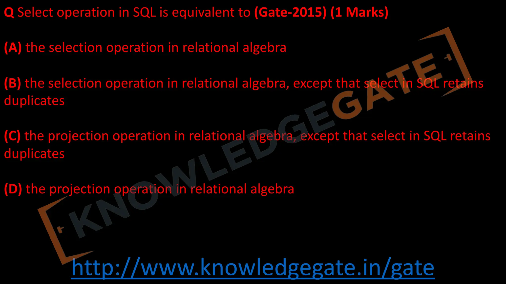 http://www.knowledgegate.in/gate
Q Select operation in SQL is equivalent to (Gate-2015) (1 Marks)
(A) the selection operation in relational algebra
(B) the selection operation in relational algebra, except that select in SQL retains
duplicates
(C) the projection operation in relational algebra, except that select in SQL retains
duplicates
(D) the projection operation in relational algebra
 