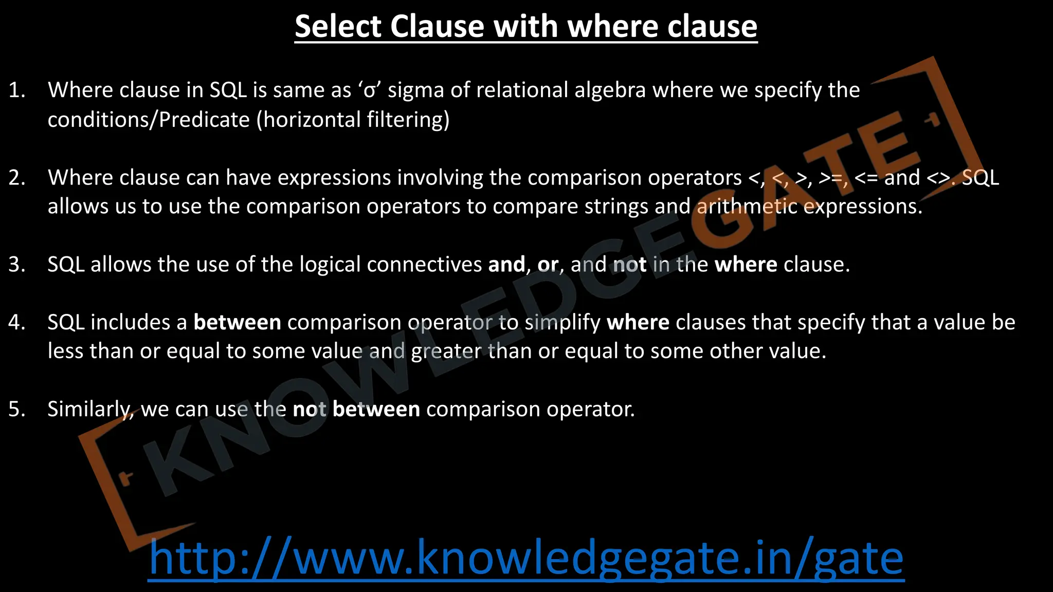 http://www.knowledgegate.in/gate
Select Clause with where clause
1. Where clause in SQL is same as ‘σ’ sigma of relational algebra where we specify the
conditions/Predicate (horizontal filtering)
2. Where clause can have expressions involving the comparison operators <, <, >, >=, <= and <>. SQL
allows us to use the comparison operators to compare strings and arithmetic expressions.
3. SQL allows the use of the logical connectives and, or, and not in the where clause.
4. SQL includes a between comparison operator to simplify where clauses that specify that a value be
less than or equal to some value and greater than or equal to some other value.
5. Similarly, we can use the not between comparison operator.
 