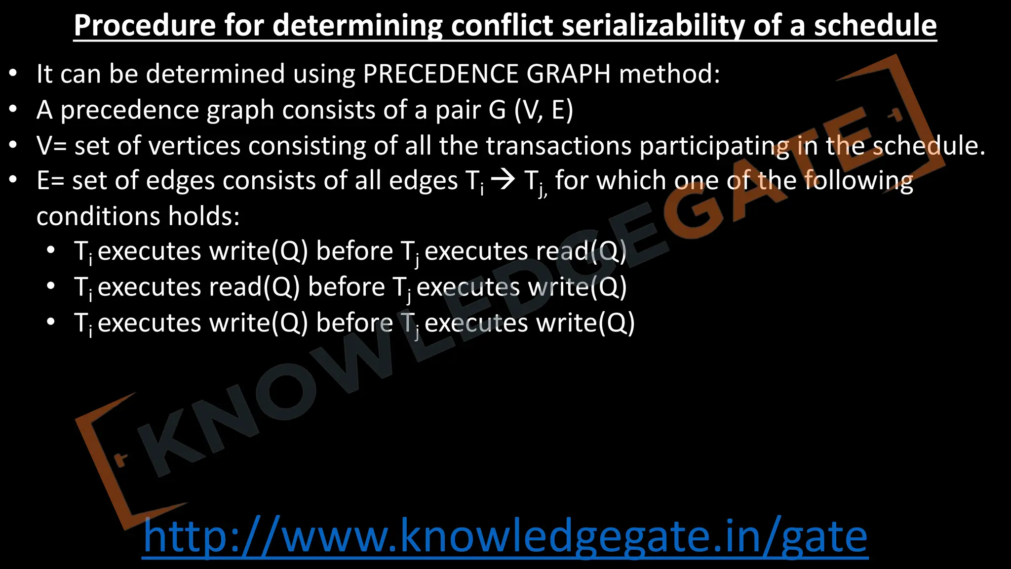 http://www.knowledgegate.in/gate
Procedure for determining conflict serializability of a schedule
• It can be determined using PRECEDENCE GRAPH method:
• A precedence graph consists of a pair G (V, E)
• V= set of vertices consisting of all the transactions participating in the schedule.
• E= set of edges consists of all edges Ti à Tj, for which one of the following
conditions holds:
• Ti executes write(Q) before Tj executes read(Q)
• Ti executes read(Q) before Tj executes write(Q)
• Ti executes write(Q) before Tj executes write(Q)
 