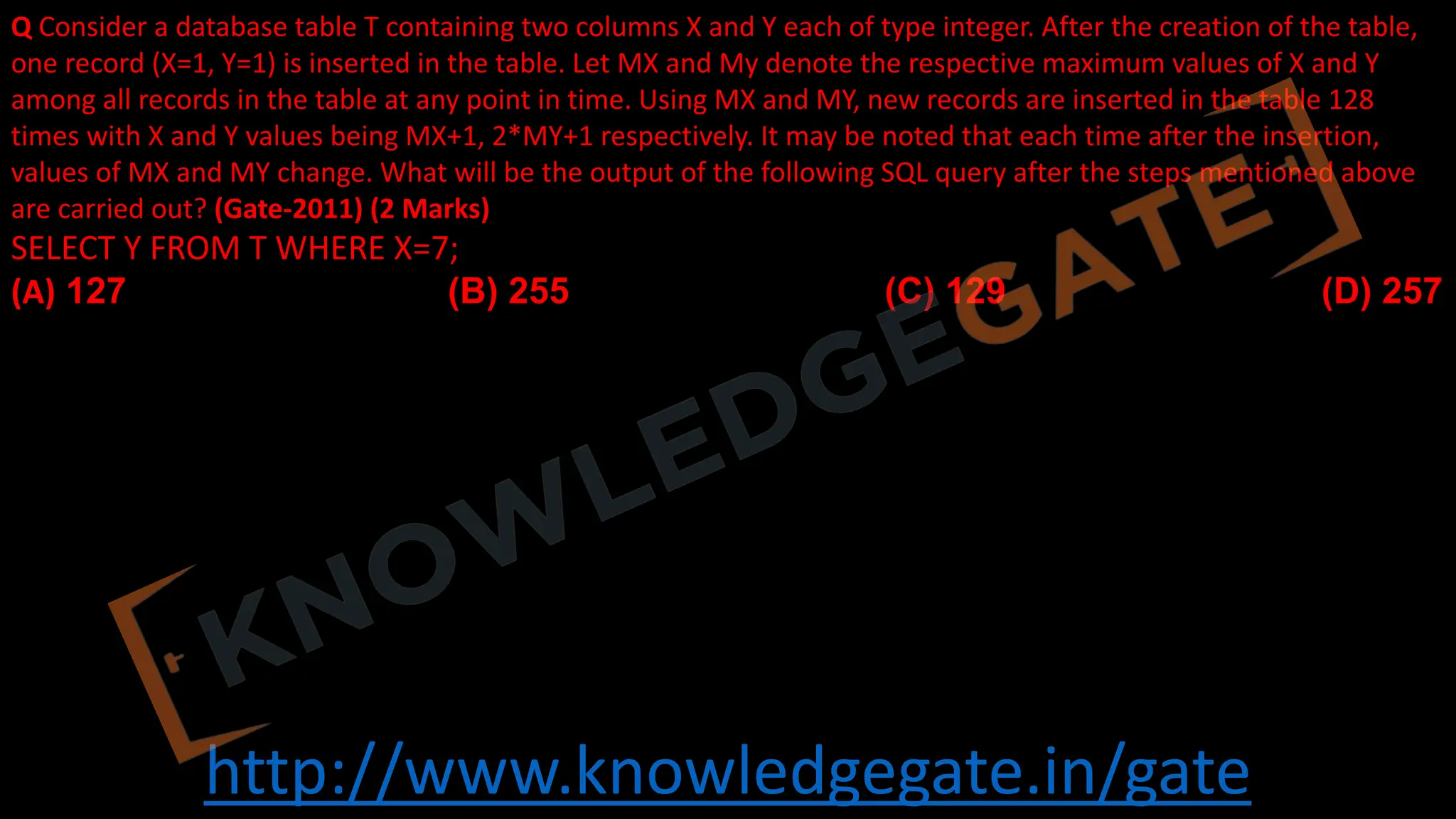 http://www.knowledgegate.in/gate
Q Consider a database table T containing two columns X and Y each of type integer. After the creation of the table,
one record (X=1, Y=1) is inserted in the table. Let MX and My denote the respective maximum values of X and Y
among all records in the table at any point in time. Using MX and MY, new records are inserted in the table 128
times with X and Y values being MX+1, 2*MY+1 respectively. It may be noted that each time after the insertion,
values of MX and MY change. What will be the output of the following SQL query after the steps mentioned above
are carried out? (Gate-2011) (2 Marks)
SELECT Y FROM T WHERE X=7;
(A) 127 (B) 255 (C) 129 (D) 257
 
