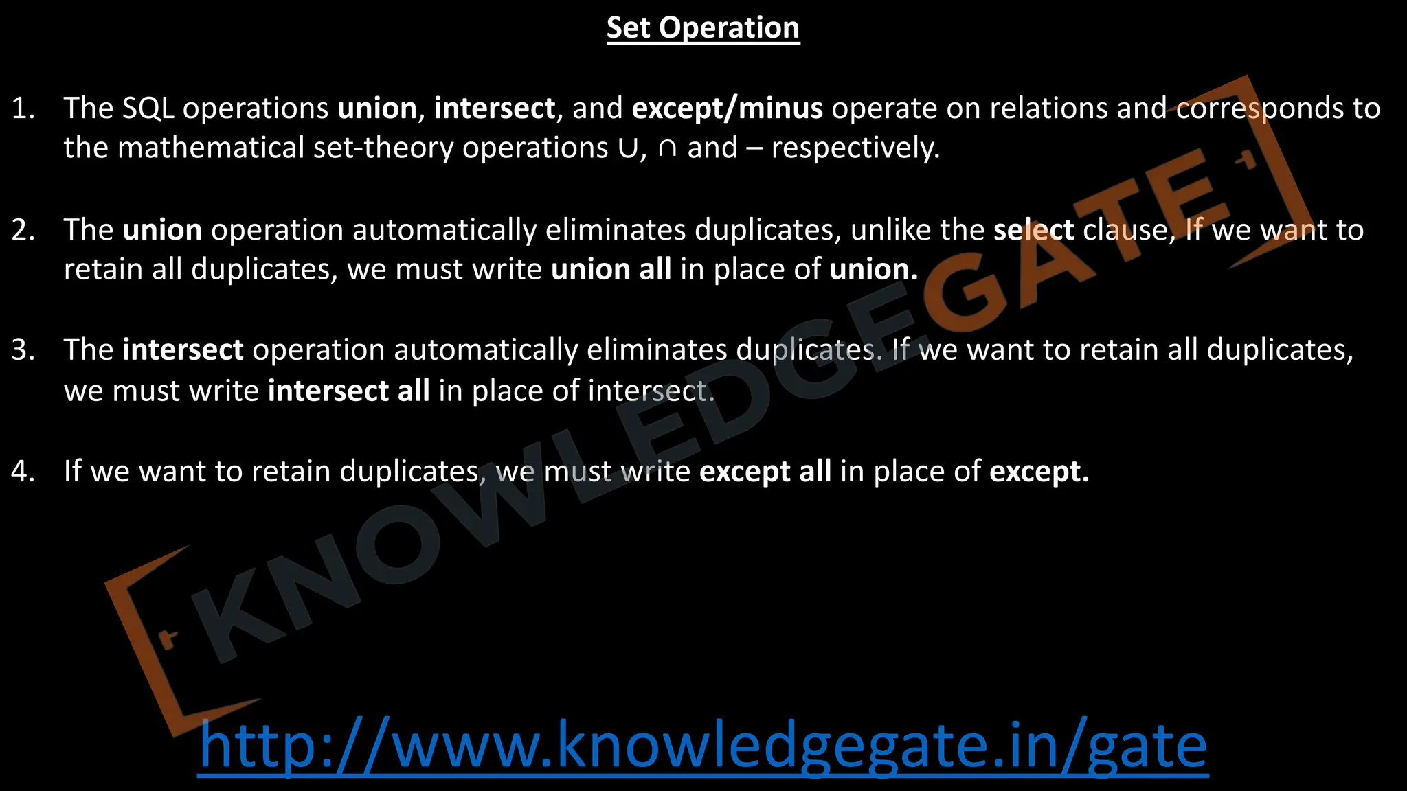 http://www.knowledgegate.in/gate
Set Operation
1. The SQL operations union, intersect, and except/minus operate on relations and corresponds to
the mathematical set-theory operations ∪, ∩ and – respectively.
2. The union operation automatically eliminates duplicates, unlike the select clause, If we want to
retain all duplicates, we must write union all in place of union.
3. The intersect operation automatically eliminates duplicates. If we want to retain all duplicates,
we must write intersect all in place of intersect.
4. If we want to retain duplicates, we must write except all in place of except.
 