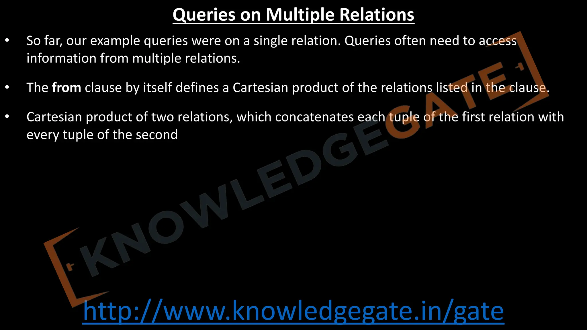 http://www.knowledgegate.in/gate
Queries on Multiple Relations
• So far, our example queries were on a single relation. Queries often need to access
information from multiple relations.
• The from clause by itself defines a Cartesian product of the relations listed in the clause.
• Cartesian product of two relations, which concatenates each tuple of the first relation with
every tuple of the second
 