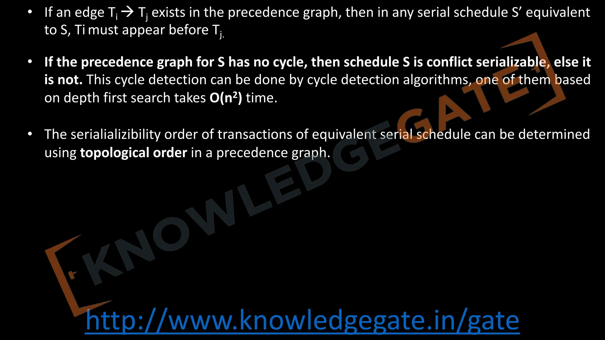 http://www.knowledgegate.in/gate
• If an edge Ti à Tj exists in the precedence graph, then in any serial schedule S’ equivalent
to S, Ti must appear before Tj.
• If the precedence graph for S has no cycle, then schedule S is conflict serializable, else it
is not. This cycle detection can be done by cycle detection algorithms, one of them based
on depth first search takes O(n2) time.
• The serialializibility order of transactions of equivalent serial schedule can be determined
using topological order in a precedence graph.
 