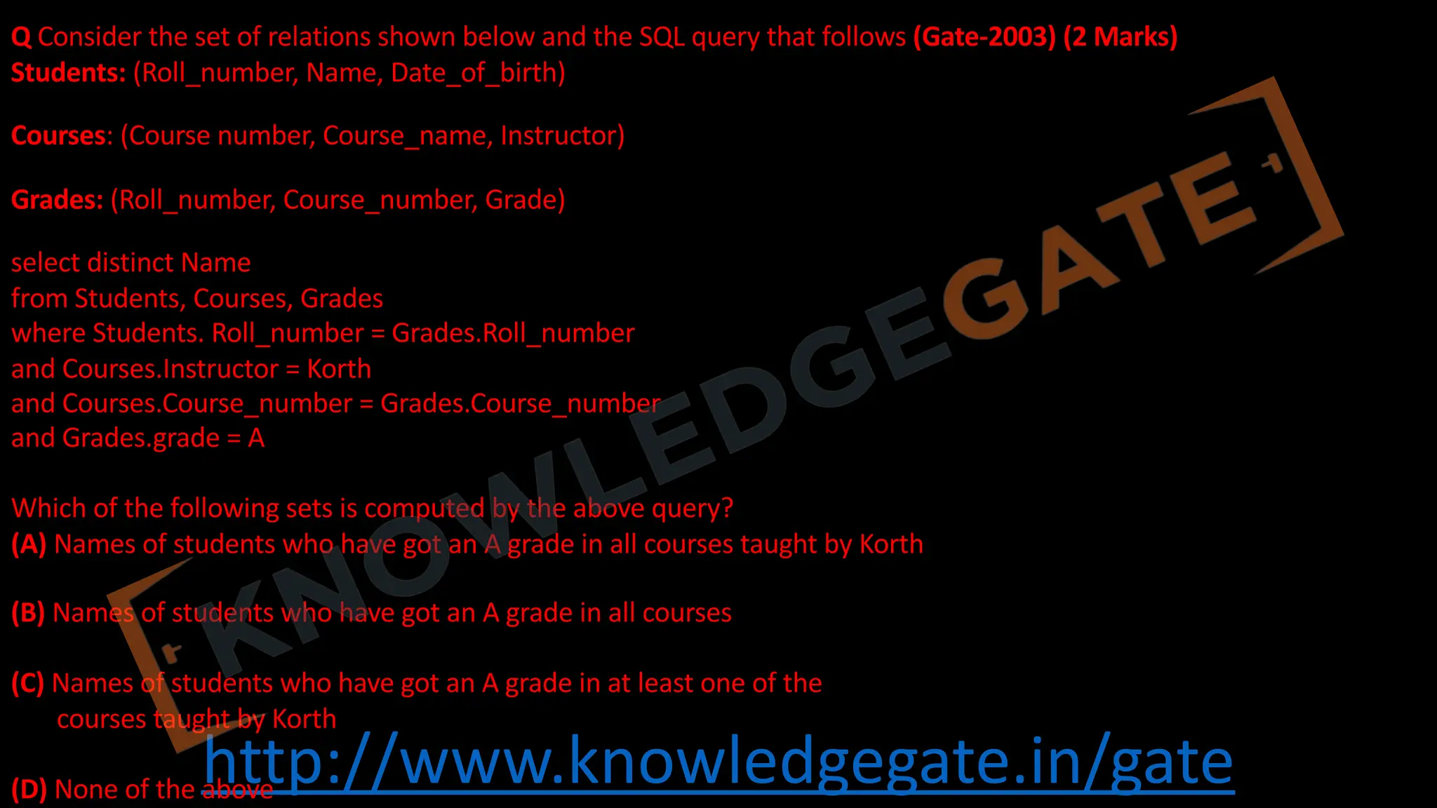 http://www.knowledgegate.in/gate
Q Consider the set of relations shown below and the SQL query that follows (Gate-2003) (2 Marks)
Students: (Roll_number, Name, Date_of_birth)
Courses: (Course number, Course_name, Instructor)
Grades: (Roll_number, Course_number, Grade)
select distinct Name
from Students, Courses, Grades
where Students. Roll_number = Grades.Roll_number
and Courses.Instructor = Korth
and Courses.Course_number = Grades.Course_number
and Grades.grade = A
Which of the following sets is computed by the above query?
(A) Names of students who have got an A grade in all courses taught by Korth
(B) Names of students who have got an A grade in all courses
(C) Names of students who have got an A grade in at least one of the
courses taught by Korth
(D) None of the above
 