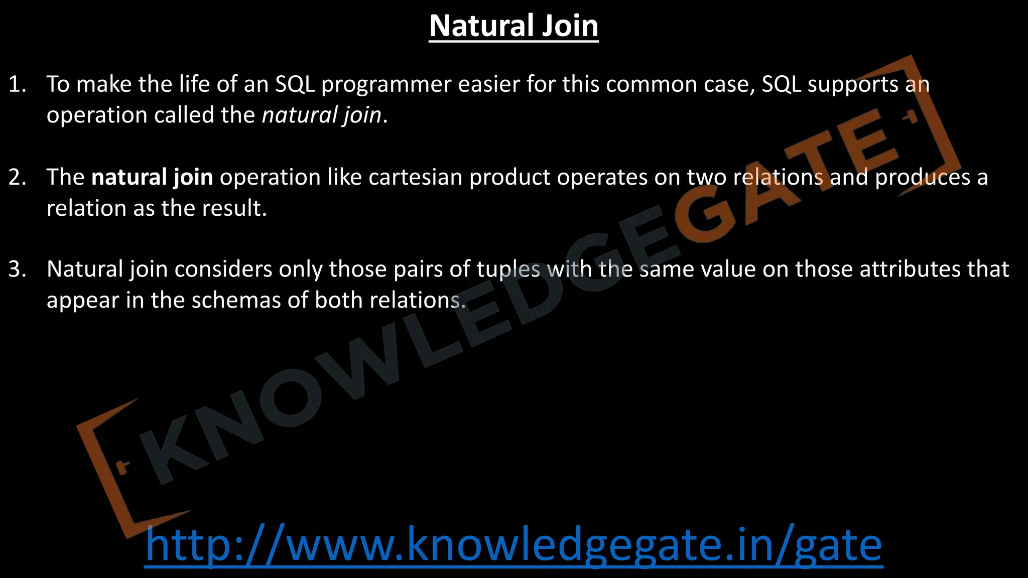 http://www.knowledgegate.in/gate
Natural Join
1. To make the life of an SQL programmer easier for this common case, SQL supports an
operation called the natural join.
2. The natural join operation like cartesian product operates on two relations and produces a
relation as the result.
3. Natural join considers only those pairs of tuples with the same value on those attributes that
appear in the schemas of both relations.
 