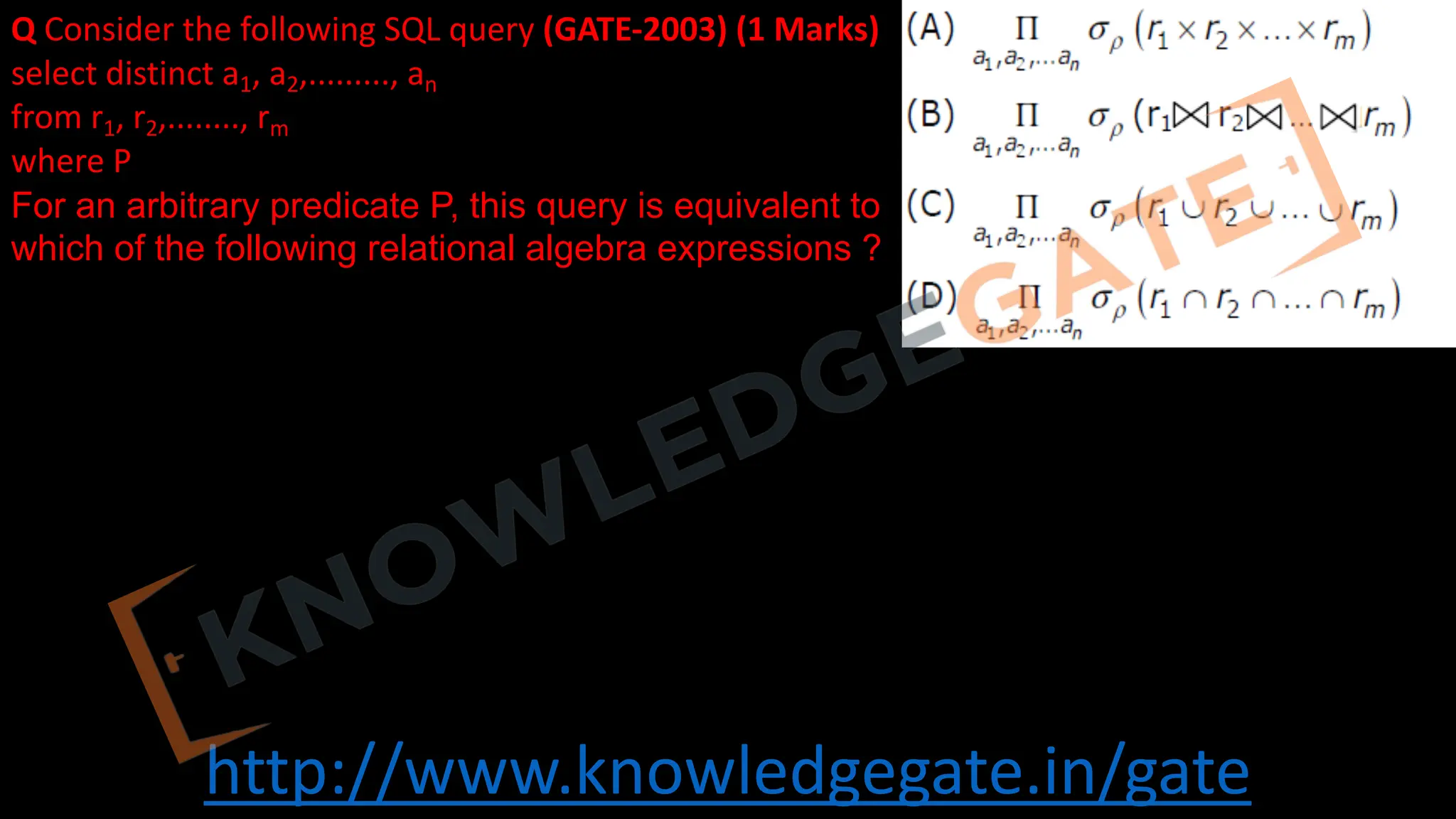 http://www.knowledgegate.in/gate
Q Consider the following SQL query (GATE-2003) (1 Marks)
select distinct a1, a2,........., an
from r1, r2,........, rm
where P
For an arbitrary predicate P, this query is equivalent to
which of the following relational algebra expressions ?
 