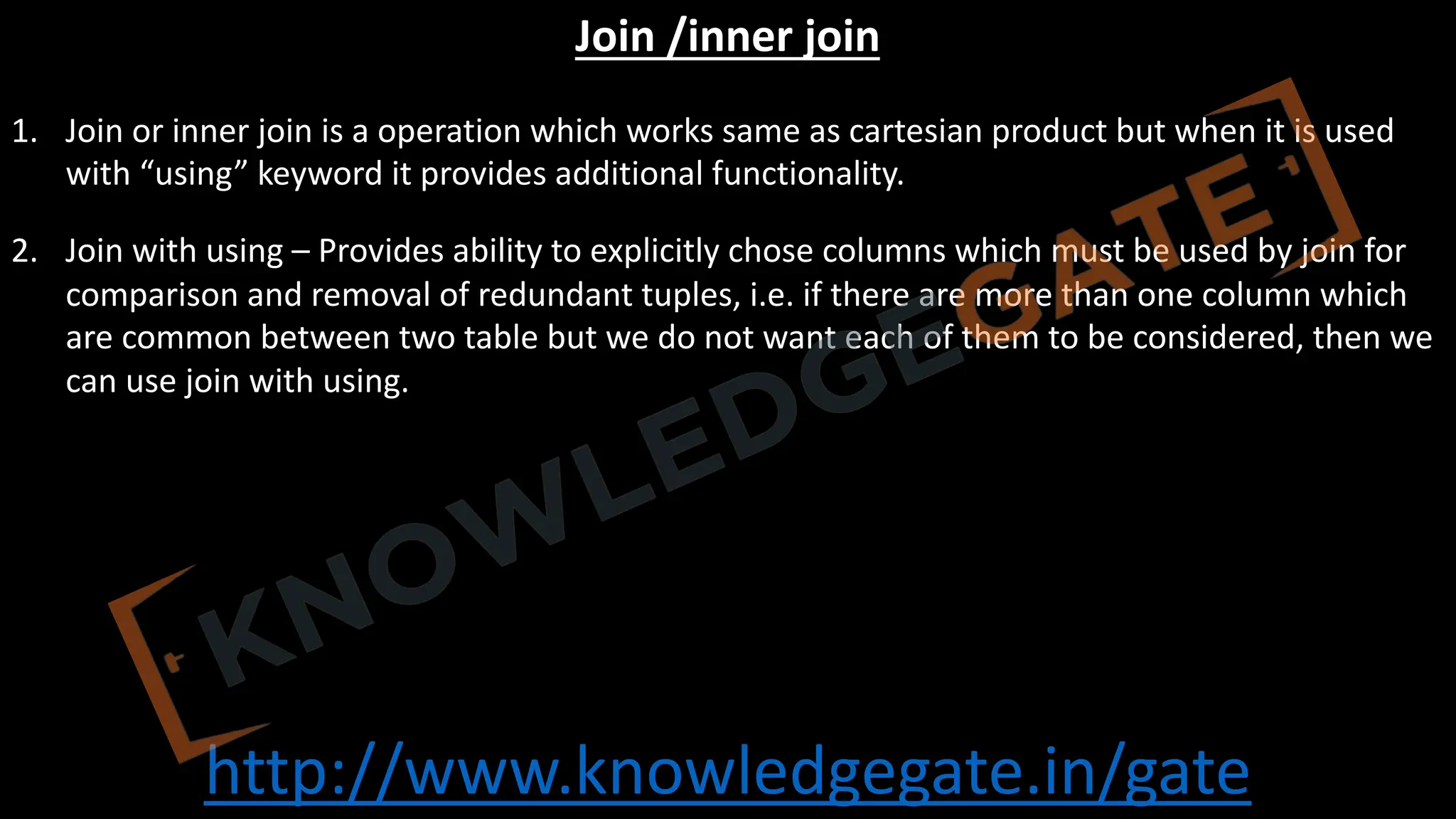 http://www.knowledgegate.in/gate
Join /inner join
1. Join or inner join is a operation which works same as cartesian product but when it is used
with “using” keyword it provides additional functionality.
2. Join with using – Provides ability to explicitly chose columns which must be used by join for
comparison and removal of redundant tuples, i.e. if there are more than one column which
are common between two table but we do not want each of them to be considered, then we
can use join with using.
 