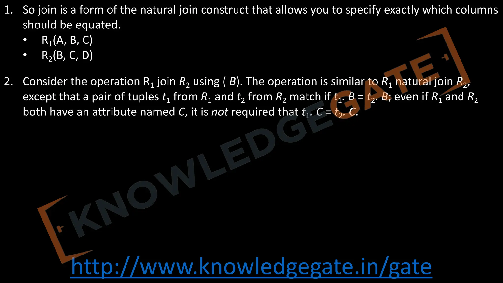 http://www.knowledgegate.in/gate
1. So join is a form of the natural join construct that allows you to specify exactly which columns
should be equated.
• R1(A, B, C)
• R2(B, C, D)
2. Consider the operation R1 join R2 using ( B). The operation is similar to R1 natural join R2,
except that a pair of tuples t1 from R1 and t2 from R2 match if t1. B = t2. B; even if R1 and R2
both have an attribute named C, it is not required that t1. C = t2. C.
 
