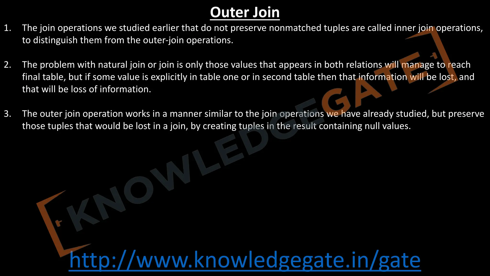 http://www.knowledgegate.in/gate
Outer Join
1. The join operations we studied earlier that do not preserve nonmatched tuples are called inner join operations,
to distinguish them from the outer-join operations.
2. The problem with natural join or join is only those values that appears in both relations will manage to reach
final table, but if some value is explicitly in table one or in second table then that information will be lost, and
that will be loss of information.
3. The outer join operation works in a manner similar to the join operations we have already studied, but preserve
those tuples that would be lost in a join, by creating tuples in the result containing null values.
 