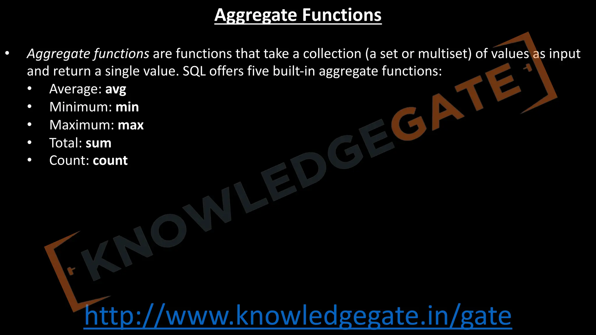 http://www.knowledgegate.in/gate
Aggregate Functions
• Aggregate functions are functions that take a collection (a set or multiset) of values as input
and return a single value. SQL offers five built-in aggregate functions:
• Average: avg
• Minimum: min
• Maximum: max
• Total: sum
• Count: count
 