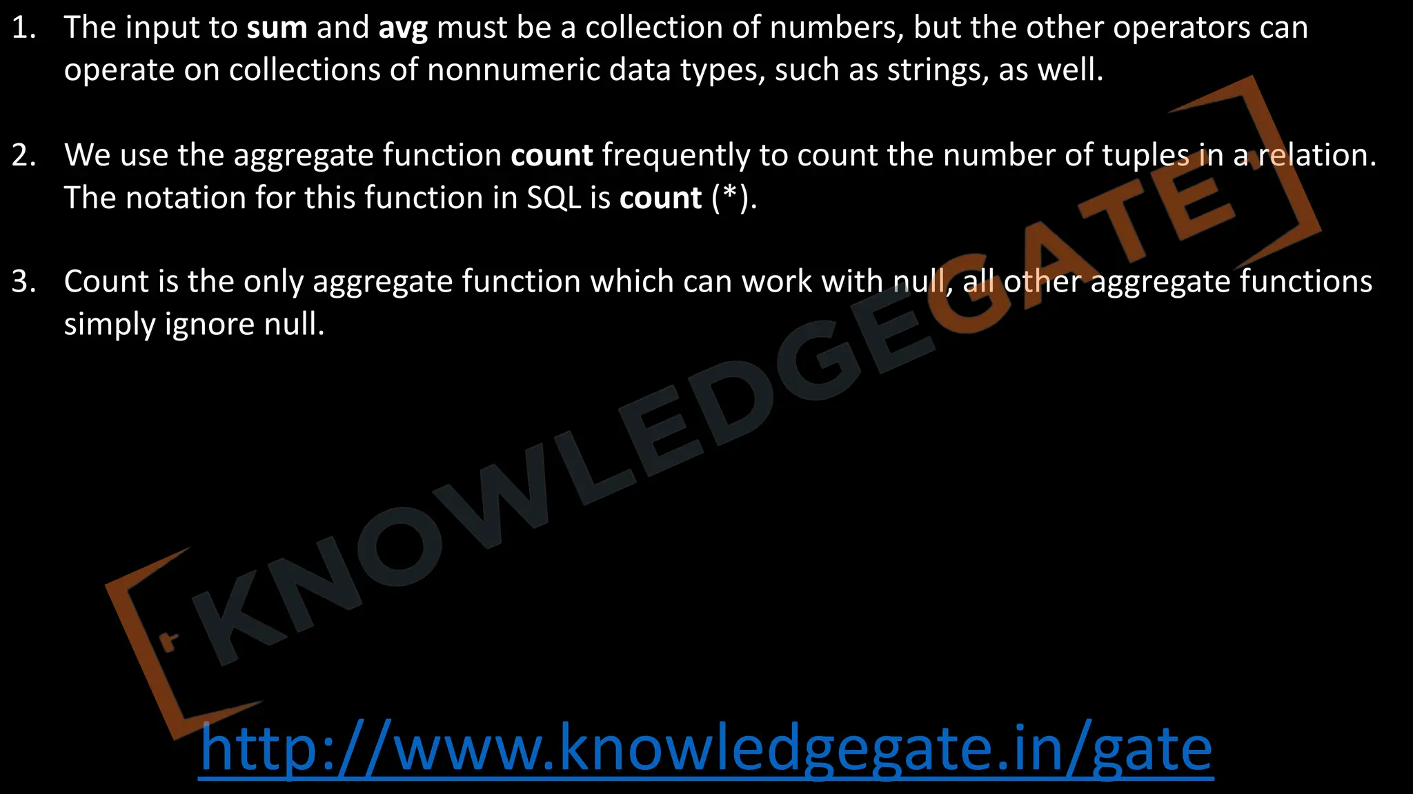 http://www.knowledgegate.in/gate
1. The input to sum and avg must be a collection of numbers, but the other operators can
operate on collections of nonnumeric data types, such as strings, as well.
2. We use the aggregate function count frequently to count the number of tuples in a relation.
The notation for this function in SQL is count (*).
3. Count is the only aggregate function which can work with null, all other aggregate functions
simply ignore null.
 