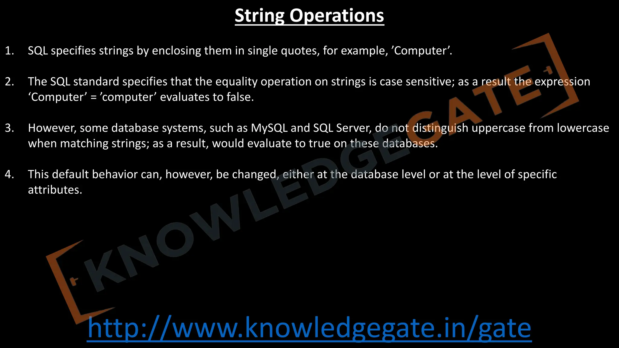 http://www.knowledgegate.in/gate
String Operations
1. SQL specifies strings by enclosing them in single quotes, for example, ’Computer’.
2. The SQL standard specifies that the equality operation on strings is case sensitive; as a result the expression
‘Computer’ = ’computer’ evaluates to false.
3. However, some database systems, such as MySQL and SQL Server, do not distinguish uppercase from lowercase
when matching strings; as a result, would evaluate to true on these databases.
4. This default behavior can, however, be changed, either at the database level or at the level of specific
attributes.
 