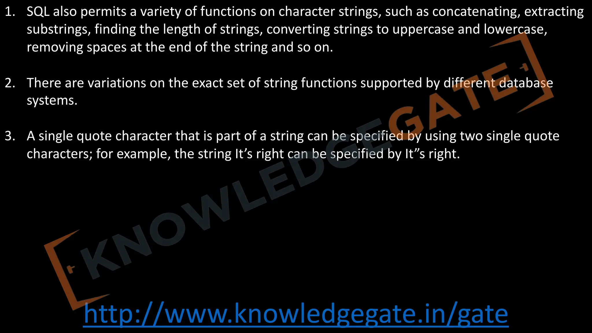 http://www.knowledgegate.in/gate
1. SQL also permits a variety of functions on character strings, such as concatenating, extracting
substrings, finding the length of strings, converting strings to uppercase and lowercase,
removing spaces at the end of the string and so on.
2. There are variations on the exact set of string functions supported by different database
systems.
3. A single quote character that is part of a string can be specified by using two single quote
characters; for example, the string It’s right can be specified by It”s right.
 
