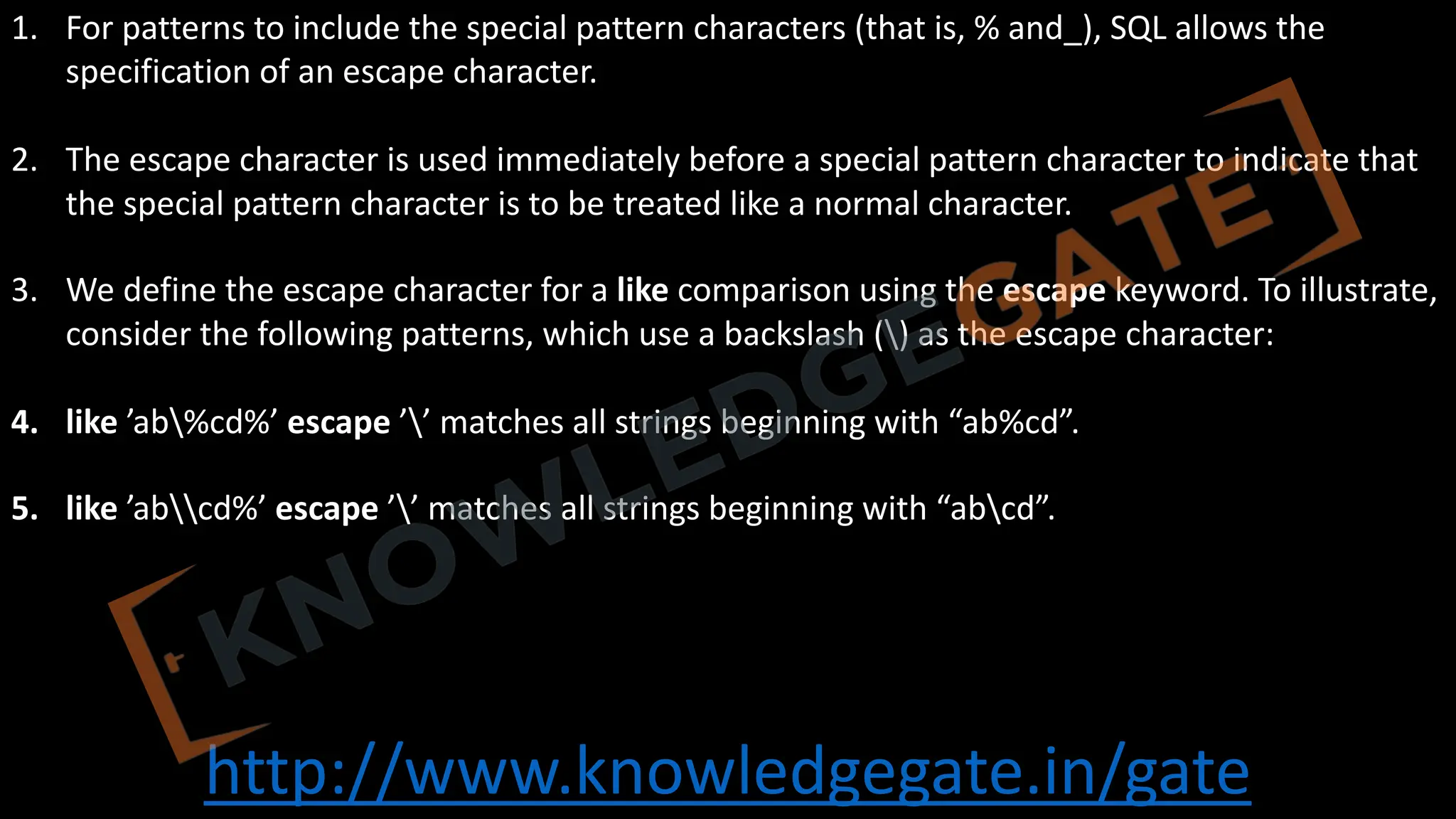 http://www.knowledgegate.in/gate
1. For patterns to include the special pattern characters (that is, % and_), SQL allows the
specification of an escape character.
2. The escape character is used immediately before a special pattern character to indicate that
the special pattern character is to be treated like a normal character.
3. We define the escape character for a like comparison using the escape keyword. To illustrate,
consider the following patterns, which use a backslash () as the escape character:
4. like ’ab%cd%’ escape ’’ matches all strings beginning with “ab%cd”.
5. like ’abcd%’ escape ’’ matches all strings beginning with “abcd”.
 